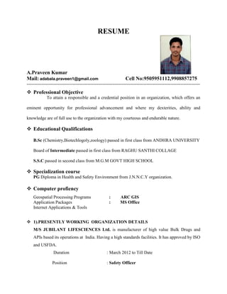 RESUME
A.Praveen Kumar
Mail: adabala.praveen1@gmail.com Cell No:9505951112,9908857275
---------------------------------------------------------------------------------------------------------------------
 Professional Objective
To attain a responsible and a credential position in an organization, which offers an
eminent opportunity for professional advancement and where my dexterities, ability and
knowledge are of full use to the organization with my courteous and endurable nature.
 Educational Qualifications
B.Sc (Chemistry,Biotechlogoly,zoology) passed in first class from ANDHRA UNIVERSITY
Board of Intermediate passed in first class from RAGHU SANTHI COLLAGE
S.S.C passed in second class from M.G.M GOVT HIGH SCHOOL
 Specialization course
PG Diploma in Health and Safety Environment from J.N.N.C.Y organization.
 Computer profiency
Geospatial Processing Programs : ARC GIS
Application Packages : MS Office
Internet Applications & Tools
 1).PRESENTLY WORKING ORGANIZATION DETAILS
M/S JUBILANT LIFESCIENCES Ltd. is manufacturer of high value Bulk Drugs and
APIs based its operations at India. Having a high standards facilities. It has approved by ISO
and USFDA.
Duration : March 2012 to Till Date
Position : Safety Officer
 