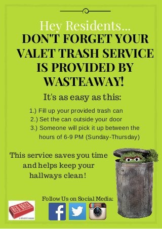 DON'T FORGET YOUR
VALET TRASH SERVICE
IS PROVIDED BY
WASTEAWAY!
Hey Residents...
It's as easy as this:
1.) Fill up your provided trash can
2.) Set the can outside your door
                3.) Someone will pick it up between the      
               hours of 6­9 PM (Sunday­Thursday)
This service saves you time
and helps keep your
hallways clean!
Follow Us on Social Media:
 
