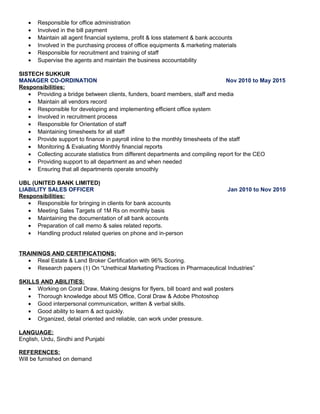 • Responsible for office administration
• Involved in the bill payment
• Maintain all agent financial systems, profit & loss statement & bank accounts
• Involved in the purchasing process of office equipments & marketing materials
• Responsible for recruitment and training of staff
• Supervise the agents and maintain the business accountability
SISTECH SUKKUR
MANAGER CO-ORDINATION Nov 2010 to May 2015
Responsibilities:
• Providing a bridge between clients, funders, board members, staff and media
• Maintain all vendors record
• Responsible for developing and implementing efficient office system
• Involved in recruitment process
• Responsible for Orientation of staff
• Maintaining timesheets for all staff
• Provide support to finance in payroll inline to the monthly timesheets of the staff
• Monitoring & Evaluating Monthly financial reports
• Collecting accurate statistics from different departments and compiling report for the CEO
• Providing support to all department as and when needed
• Ensuring that all departments operate smoothly
UBL (UNITED BANK LIMITED)
LIABILITY SALES OFFICER Jan 2010 to Nov 2010
Responsibilities:
• Responsible for bringing in clients for bank accounts
• Meeting Sales Targets of 1M Rs on monthly basis
• Maintaining the documentation of all bank accounts
• Preparation of call memo & sales related reports.
• Handling product related queries on phone and in-person
TRAININGS AND CERTIFICATIONS:
• Real Estate & Land Broker Certification with 96% Scoring.
• Research papers (1) On “Unethical Marketing Practices in Pharmaceutical Industries”
SKILLS AND ABILITIES:
• Working on Coral Draw, Making designs for flyers, bill board and wall posters
• Thorough knowledge about MS Office, Coral Draw & Adobe Photoshop
• Good interpersonal communication, written & verbal skills.
• Good ability to learn & act quickly.
• Organized, detail oriented and reliable, can work under pressure.
LANGUAGE:
English, Urdu, Sindhi and Punjabi
REFERENCES:
Will be furnished on demand
 