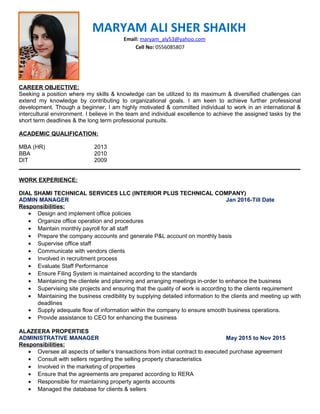MARYAM ALI SHER SHAIKH
Email: maryam_aly53@yahoo.com
Cell No: 0556085807
CAREER OBJECTIVE:
Seeking a position where my skills & knowledge can be utilized to its maximum & diversified challenges can
extend my knowledge by contributing to organizational goals. I am keen to achieve further professional
development. Though a beginner, I am highly motivated & committed individual to work in an international &
intercultural environment. I believe in the team and individual excellence to achieve the assigned tasks by the
short term deadlines & the long term professional pursuits.
ACADEMIC QUALIFICATION:
MBA (HR) 2013
BBA 2010
DIT 2009
________________________________________________________________________________________
WORK EXPERIENCE:
DIAL SHAMI TECHNICAL SERVICES LLC (INTERIOR PLUS TECHNICAL COMPANY)
ADMIN MANAGER Jan 2016-Till Date
Responsibilities:
• Design and implement office policies
• Organize office operation and procedures
• Maintain monthly payroll for all staff
• Prepare the company accounts and generate P&L account on monthly basis
• Supervise office staff
• Communicate with vendors clients
• Involved in recruitment process
• Evaluate Staff Performance
• Ensure Filing System is maintained according to the standards
• Maintaining the clientele and planning and arranging meetings in-order to enhance the business
• Supervising site projects and ensuring that the quality of work is according to the clients requirement
• Maintaining the business credibility by supplying detailed information to the clients and meeting up with
deadlines
• Supply adequate flow of information within the company to ensure smooth business operations.
• Provide assistance to CEO for enhancing the business
ALAZEERA PROPERTIES
ADMINISTRATIVE MANAGER May 2015 to Nov 2015
Responsibilities:
• Oversee all aspects of seller’s transactions from initial contract to executed purchase agreement
• Consult with sellers regarding the selling property characteristics
• Involved in the marketing of properties
• Ensure that the agreements are prepared according to RERA
• Responsible for maintaining property agents accounts
• Managed the database for clients & sellers
 