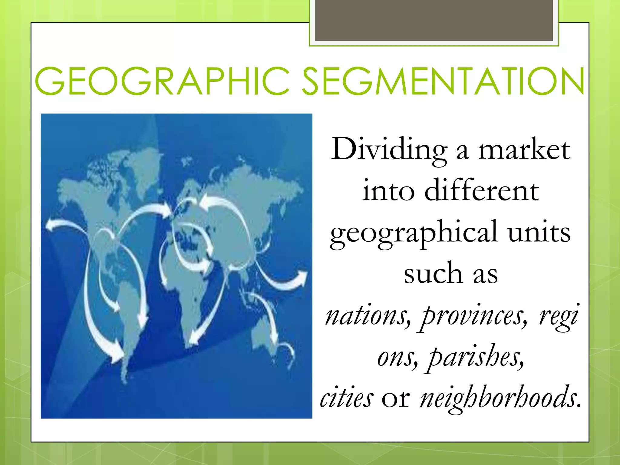 GEOGRAPHIC SEGMENTATION
Dividing a market
into different
geographical units
such as
nations, provinces, regi
ons, parishes,
cities or neighborhoods.
 