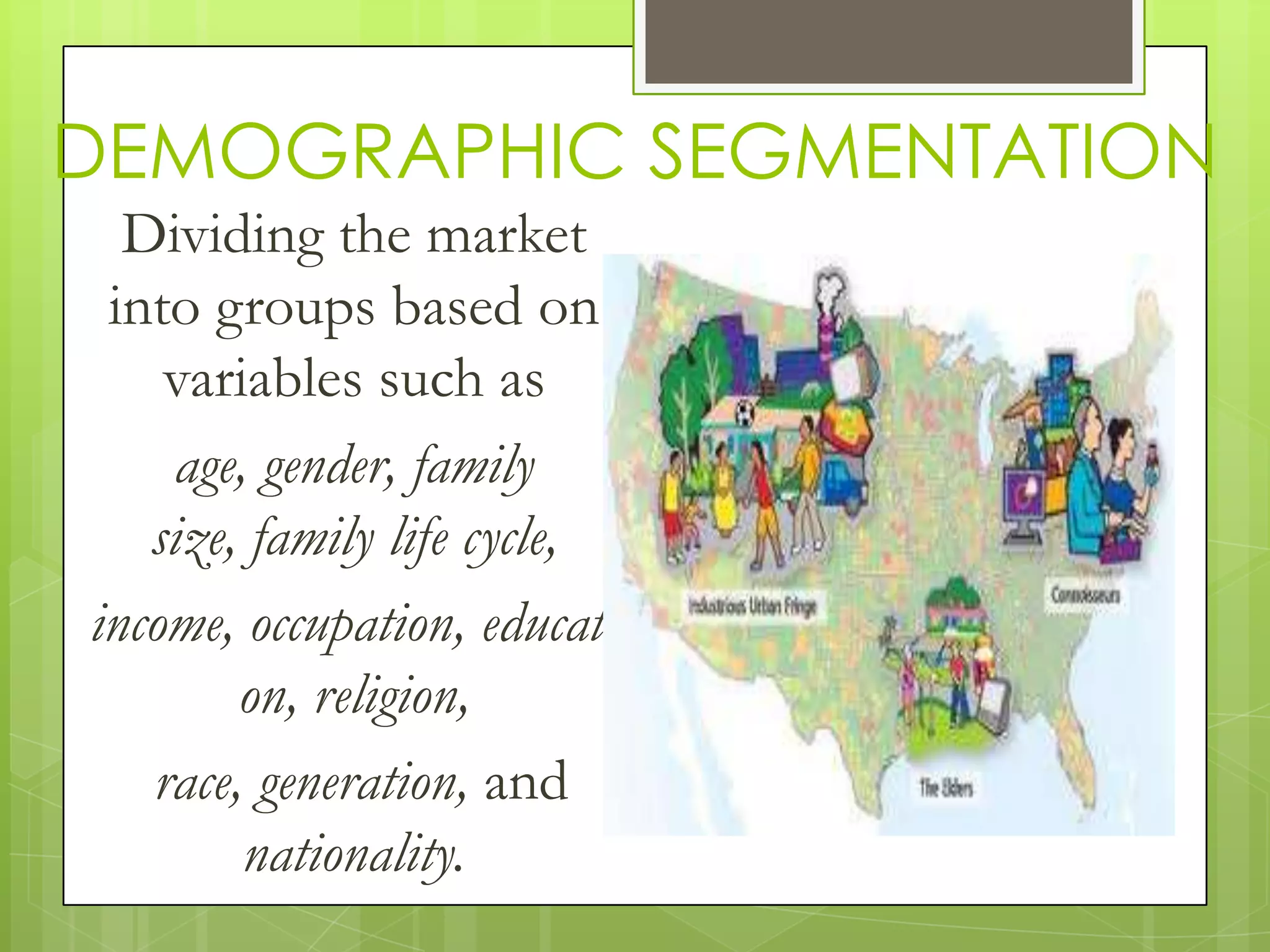 DEMOGRAPHIC SEGMENTATION
Dividing the market
into groups based on
variables such as
age, gender, family
size, family life cycle,
income, occupation, educati
on, religion,
race, generation, and
nationality.
 