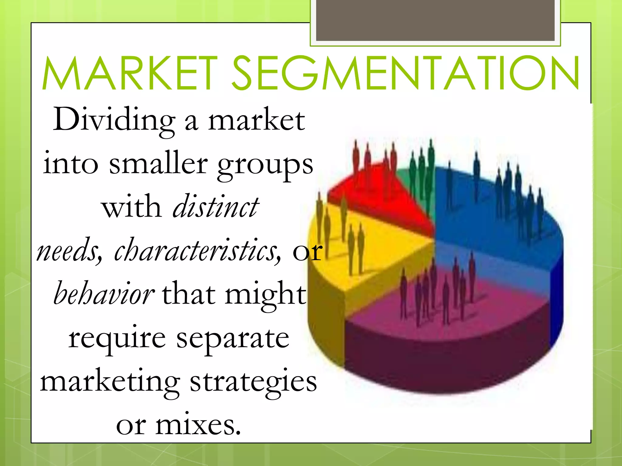 MARKET SEGMENTATION
Dividing a market
into smaller groups
with distinct
needs, characteristics, or
behavior that might
require separate
marketing strategies
or mixes.
 