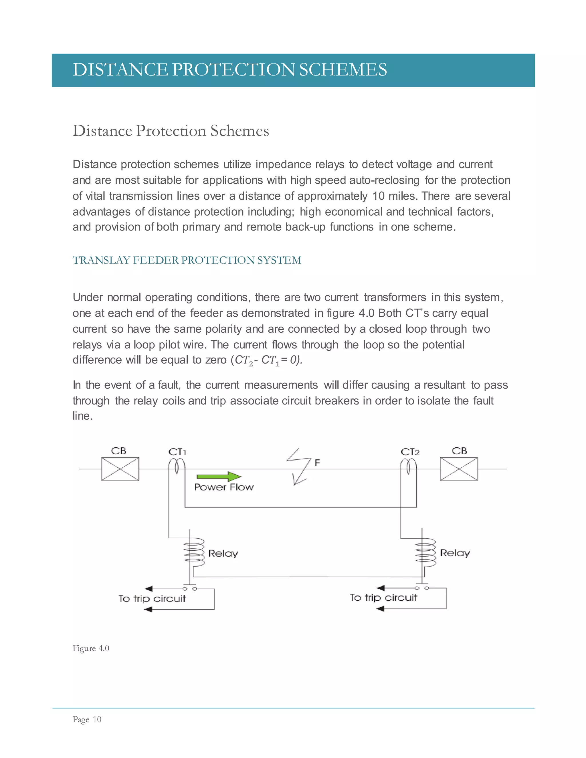 DISTANCE PROTECTION SCHEMES
Page 10
Distance Protection Schemes
Distance protection schemes utilize impedance relays to detect voltage and current
and are most suitable for applications with high speed auto-reclosing for the protection
of vital transmission lines over a distance of approximately 10 miles. There are several
advantages of distance protection including; high economical and technical factors,
and provision of both primary and remote back-up functions in one scheme.
TRANSLAY FEEDER PROTECTION SYSTEM
Under normal operating conditions, there are two current transformers in this system,
one at each end of the feeder as demonstrated in figure 4.0 Both CT’s carry equal
current so have the same polarity and are connected by a closed loop through two
relays via a loop pilot wire. The current flows through the loop so the potential
difference will be equal to zero (C𝑇2- C𝑇1= 0).
In the event of a fault, the current measurements will differ causing a resultant to pass
through the relay coils and trip associate circuit breakers in order to isolate the fault
line.
Figure 4.0
 