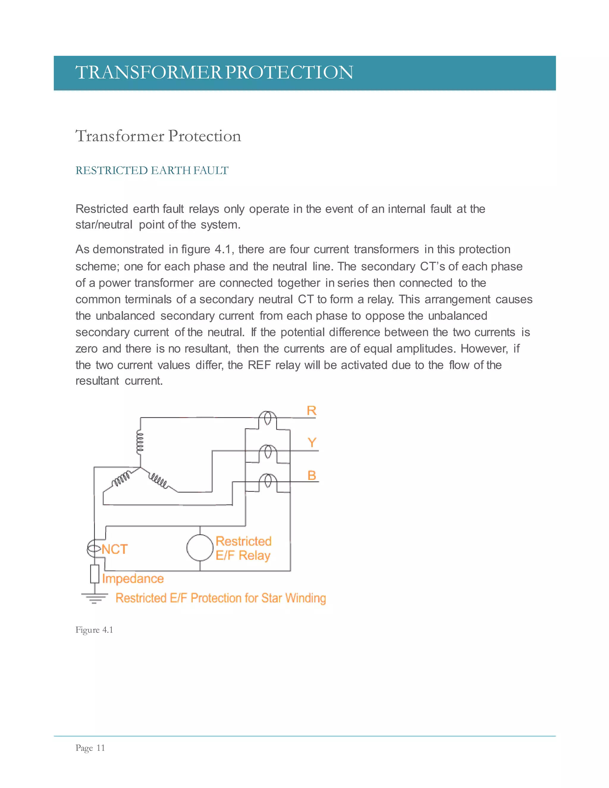 TRANSFORMERPROTECTION
Page 11
Transformer Protection
RESTRICTED EARTH FAULT
Restricted earth fault relays only operate in the event of an internal fault at the
star/neutral point of the system.
As demonstrated in figure 4.1, there are four current transformers in this protection
scheme; one for each phase and the neutral line. The secondary CT’s of each phase
of a power transformer are connected together in series then connected to the
common terminals of a secondary neutral CT to form a relay. This arrangement causes
the unbalanced secondary current from each phase to oppose the unbalanced
secondary current of the neutral. If the potential difference between the two currents is
zero and there is no resultant, then the currents are of equal amplitudes. However, if
the two current values differ, the REF relay will be activated due to the flow of the
resultant current.
Figure 4.1
 
