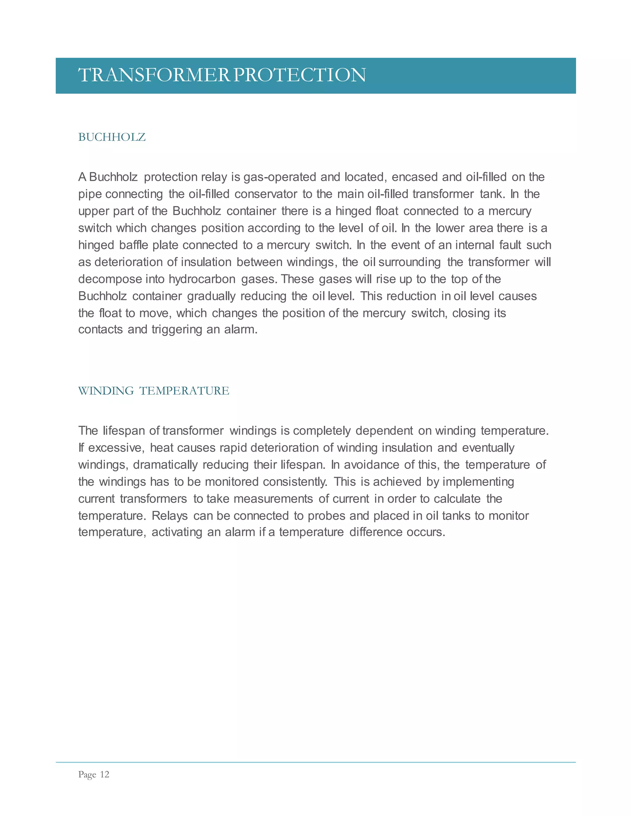 TRANSFORMERPROTECTION
Page 12
BUCHHOLZ
A Buchholz protection relay is gas-operated and located, encased and oil-filled on the
pipe connecting the oil-filled conservator to the main oil-filled transformer tank. In the
upper part of the Buchholz container there is a hinged float connected to a mercury
switch which changes position according to the level of oil. In the lower area there is a
hinged baffle plate connected to a mercury switch. In the event of an internal fault such
as deterioration of insulation between windings, the oil surrounding the transformer will
decompose into hydrocarbon gases. These gases will rise up to the top of the
Buchholz container gradually reducing the oil level. This reduction in oil level causes
the float to move, which changes the position of the mercury switch, closing its
contacts and triggering an alarm.
WINDING TEMPERATURE
The lifespan of transformer windings is completely dependent on winding temperature.
If excessive, heat causes rapid deterioration of winding insulation and eventually
windings, dramatically reducing their lifespan. In avoidance of this, the temperature of
the windings has to be monitored consistently. This is achieved by implementing
current transformers to take measurements of current in order to calculate the
temperature. Relays can be connected to probes and placed in oil tanks to monitor
temperature, activating an alarm if a temperature difference occurs.
 