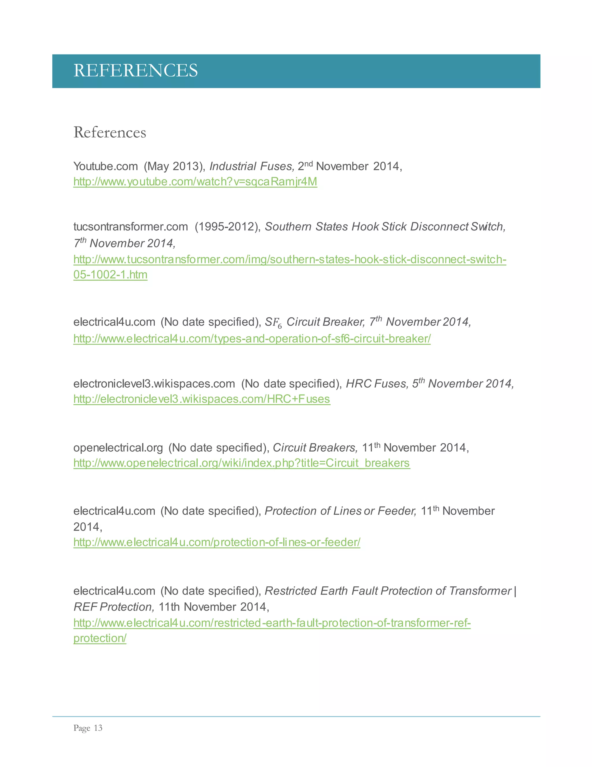 REFERENCES
Page 13
References
Youtube.com (May 2013), Industrial Fuses, 2nd November 2014,
http://www.youtube.com/watch?v=sqcaRamjr4M
tucsontransformer.com (1995-2012), Southern States Hook Stick Disconnect Switch,
7th
November 2014,
http://www.tucsontransformer.com/img/southern-states-hook-stick-disconnect-switch-
05-1002-1.htm
electrical4u.com (No date specified), S𝐹6 Circuit Breaker, 7th
November 2014,
http://www.electrical4u.com/types-and-operation-of-sf6-circuit-breaker/
electroniclevel3.wikispaces.com (No date specified), HRC Fuses, 5th
November 2014,
http://electroniclevel3.wikispaces.com/HRC+Fuses
openelectrical.org (No date specified), Circuit Breakers, 11th November 2014,
http://www.openelectrical.org/wiki/index.php?title=Circuit_breakers
electrical4u.com (No date specified), Protection of Lines or Feeder, 11th November
2014,
http://www.electrical4u.com/protection-of-lines-or-feeder/
electrical4u.com (No date specified), Restricted Earth Fault Protection of Transformer |
REF Protection, 11th November 2014,
http://www.electrical4u.com/restricted-earth-fault-protection-of-transformer-ref-
protection/
 