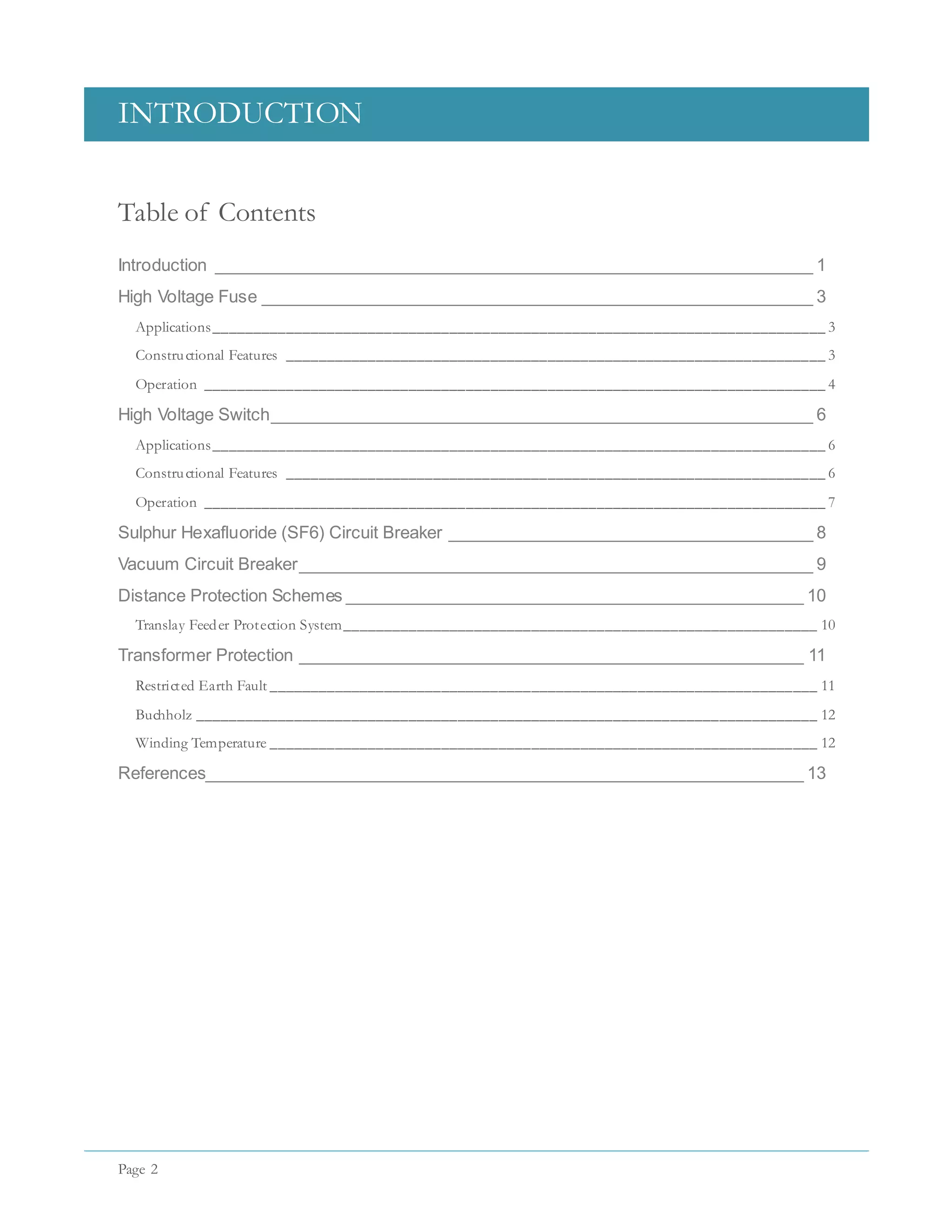 INTRODUCTION
Page 2
Table of Contents
Introduction ________________________________________________________________ 1
High Voltage Fuse ___________________________________________________________ 3
Applications___________________________________________________________________________ 3
Constructional Features __________________________________________________________________ 3
Operation ____________________________________________________________________________ 4
High Voltage Switch__________________________________________________________ 6
Applications___________________________________________________________________________ 6
Constructional Features __________________________________________________________________ 6
Operation ____________________________________________________________________________ 7
Sulphur Hexafluoride (SF6) Circuit Breaker _______________________________________ 8
Vacuum Circuit Breaker_______________________________________________________ 9
Distance Protection Schemes _________________________________________________ 10
Translay Feeder Protection System__________________________________________________________ 10
Transformer Protection ______________________________________________________ 11
Restricted Earth Fault ___________________________________________________________________ 11
Buchholz ____________________________________________________________________________ 12
Winding Temperature ___________________________________________________________________ 12
References________________________________________________________________ 13
 
