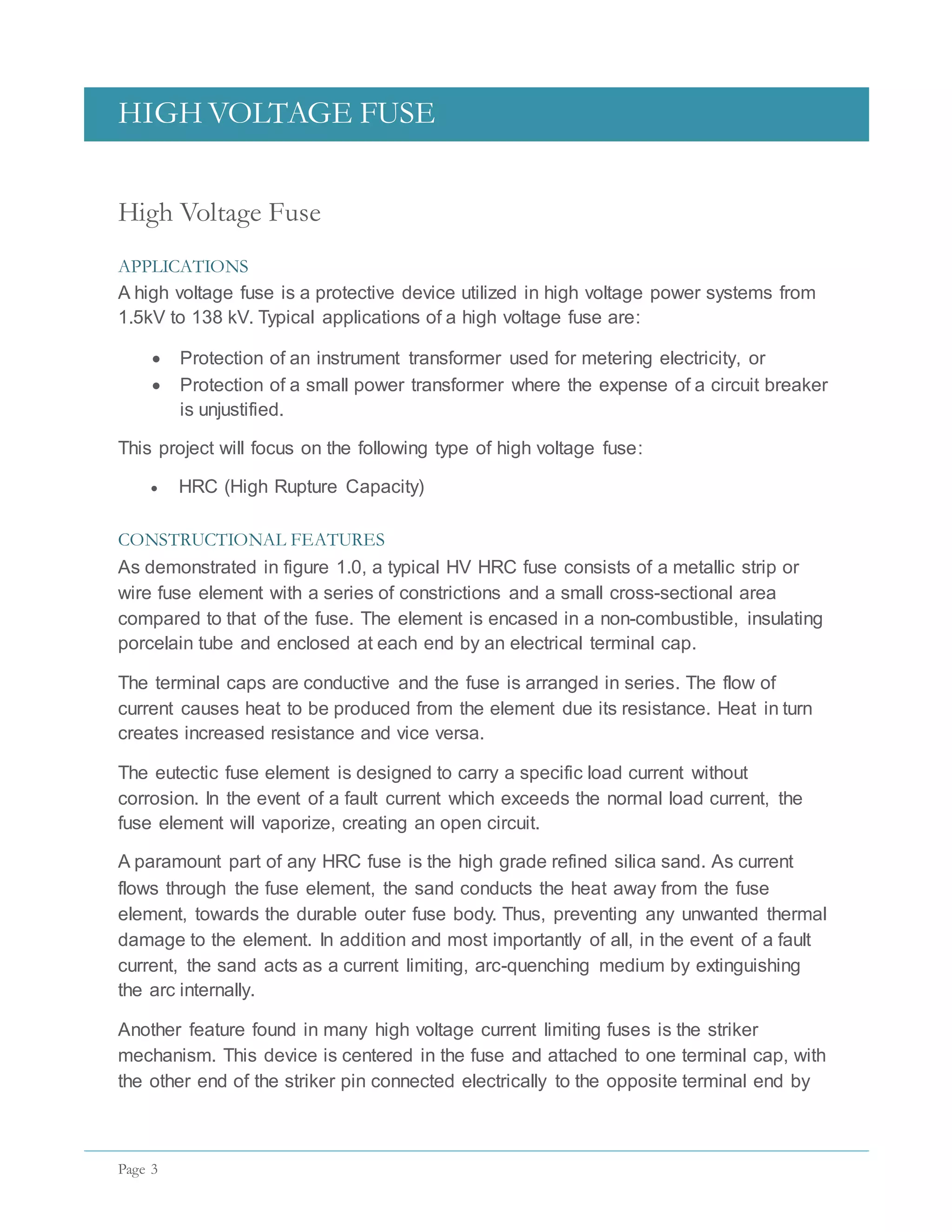 HIGH VOLTAGE FUSE
Page 3
High Voltage Fuse
APPLICATIONS
A high voltage fuse is a protective device utilized in high voltage power systems from
1.5kV to 138 kV. Typical applications of a high voltage fuse are:
 Protection of an instrument transformer used for metering electricity, or
 Protection of a small power transformer where the expense of a circuit breaker
is unjustified.
This project will focus on the following type of high voltage fuse:
 HRC (High Rupture Capacity)
CONSTRUCTIONAL FEATURES
As demonstrated in figure 1.0, a typical HV HRC fuse consists of a metallic strip or
wire fuse element with a series of constrictions and a small cross-sectional area
compared to that of the fuse. The element is encased in a non-combustible, insulating
porcelain tube and enclosed at each end by an electrical terminal cap.
The terminal caps are conductive and the fuse is arranged in series. The flow of
current causes heat to be produced from the element due its resistance. Heat in turn
creates increased resistance and vice versa.
The eutectic fuse element is designed to carry a specific load current without
corrosion. In the event of a fault current which exceeds the normal load current, the
fuse element will vaporize, creating an open circuit.
A paramount part of any HRC fuse is the high grade refined silica sand. As current
flows through the fuse element, the sand conducts the heat away from the fuse
element, towards the durable outer fuse body. Thus, preventing any unwanted thermal
damage to the element. In addition and most importantly of all, in the event of a fault
current, the sand acts as a current limiting, arc-quenching medium by extinguishing
the arc internally.
Another feature found in many high voltage current limiting fuses is the striker
mechanism. This device is centered in the fuse and attached to one terminal cap, with
the other end of the striker pin connected electrically to the opposite terminal end by
 