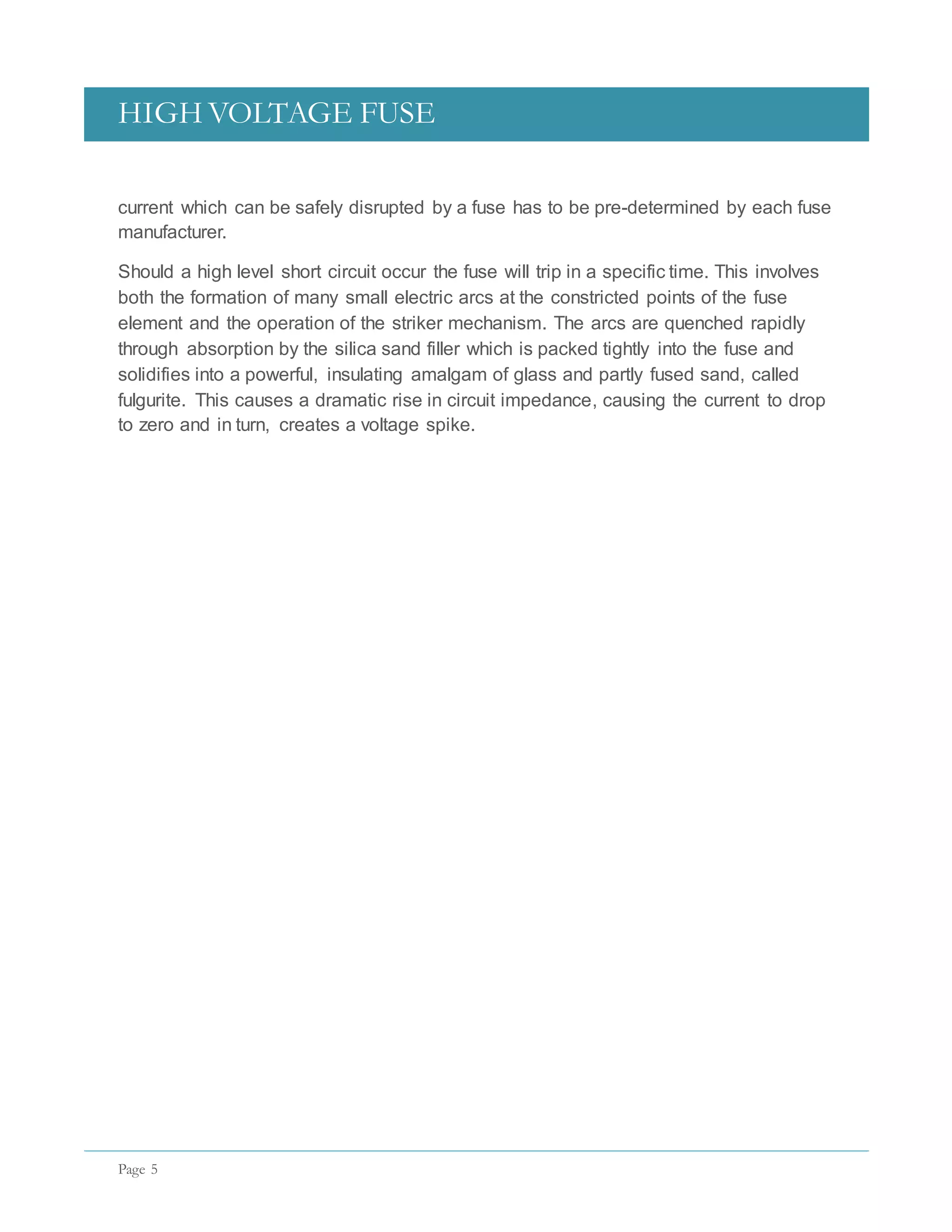 HIGH VOLTAGE FUSE
Page 5
current which can be safely disrupted by a fuse has to be pre-determined by each fuse
manufacturer.
Should a high level short circuit occur the fuse will trip in a specific time. This involves
both the formation of many small electric arcs at the constricted points of the fuse
element and the operation of the striker mechanism. The arcs are quenched rapidly
through absorption by the silica sand filler which is packed tightly into the fuse and
solidifies into a powerful, insulating amalgam of glass and partly fused sand, called
fulgurite. This causes a dramatic rise in circuit impedance, causing the current to drop
to zero and in turn, creates a voltage spike.
 