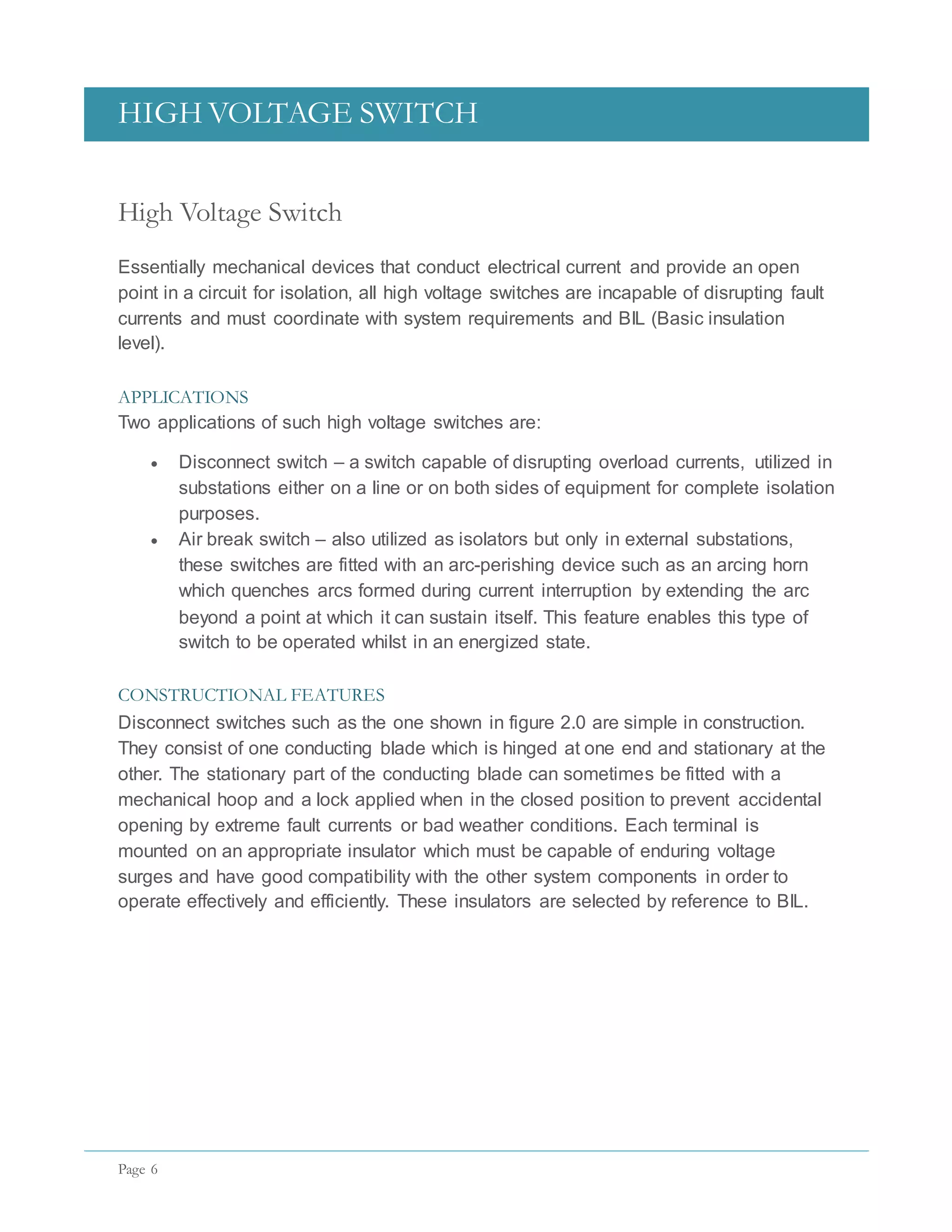 HIGH VOLTAGE SWITCH
Page 6
High Voltage Switch
Essentially mechanical devices that conduct electrical current and provide an open
point in a circuit for isolation, all high voltage switches are incapable of disrupting fault
currents and must coordinate with system requirements and BIL (Basic insulation
level).
APPLICATIONS
Two applications of such high voltage switches are:
 Disconnect switch – a switch capable of disrupting overload currents, utilized in
substations either on a line or on both sides of equipment for complete isolation
purposes.
 Air break switch – also utilized as isolators but only in external substations,
these switches are fitted with an arc-perishing device such as an arcing horn
which quenches arcs formed during current interruption by extending the arc
beyond a point at which it can sustain itself. This feature enables this type of
switch to be operated whilst in an energized state.
CONSTRUCTIONAL FEATURES
Disconnect switches such as the one shown in figure 2.0 are simple in construction.
They consist of one conducting blade which is hinged at one end and stationary at the
other. The stationary part of the conducting blade can sometimes be fitted with a
mechanical hoop and a lock applied when in the closed position to prevent accidental
opening by extreme fault currents or bad weather conditions. Each terminal is
mounted on an appropriate insulator which must be capable of enduring voltage
surges and have good compatibility with the other system components in order to
operate effectively and efficiently. These insulators are selected by reference to BIL.
 