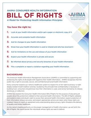 AHIMA CONSUMER HEALTH INFORMATION
A Model for Protecting Health Information Principles
BILL OF RIGHTS
You have the right to:
1. 	 Look at your health information and/or get a paper or electronic copy of it
2. 	 Accurate and complete health information
3. 	 Ask for changes to your health information
4.	 Know how your health information is used or shared and who has received it
5.	 Ask for limitations on the use and release of your health information
6.	 Expect your health information is private and secure
7.	Be informed about privacy and security breaches of your health information
8.	 File a complaint or report a violation regarding your health information
BACKGROUND
The American Health Information Management Association (AHIMA) is committed to supporting and
protecting the rights of all people with regard to their health information. AHIMA recognizes that the
public has a right to accurate, secure, and confidential personal health information.
Every consumer expects our nation’s healthcare system to respect his or her right to privacy—a right
deeply rooted in both tradition and law. Guided by the principle that confidentiality is necessary in
building trust, consumers should know how their information is used, and not be harmed by its release,
disclosure, or collection.
AHIMA has created the Consumer Health Information Bill of Rights for the purpose of educating all
people about the protections related to their personal health information. This Bill of Rights validates
and explains every individual’s right to access their personal health information; expect protection of
their information; ensure accuracy; and expect appropriate actions are taken when these rights are
violated. Failure to reach an agreement and understanding about privacy rights threatens the delivery
of quality and timely healthcare.
As the nation’s leading authority on the proper management of health information, we set forth this
Bill of Rights. We stand beside the individuals whose rights we seek to defend.
 