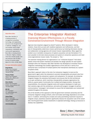 About Booz Allen
Booz Allen Hamilton is
a leading provider of
management consulting,
technology, and engineering
services to the US government
in defense, intelligence, and
civil markets, and to major
corporations, institutions, and
not-for-profit organizations.
Booz Allen is headquartered
in McLean, Virginia, employs
more than 23,000 people, and
had revenue of $5.76 billion
for the 12 months ended
March 31, 2013. (NYSE: BAH)
For more information contact
Greg Wenzel
Senior Vice President
wenzel_gregory@bah.com
703-917-2739
Thomas Pfeifer
Senior Vice President
pfeifer_tom_ j@bah.com
719-387-3710
Steve Soules
Senior Vice President
soules_stephen@bah.com
703-902-5266
Bill Ott
Vice President
ott_william@bah.com
703-377-0157
Jimmy Pham
Senior Associate
pham_ jimmy@bah.com
703-377-4659
www.boozallen.com

The Enterprise Integrator Abstract
Improving Mission Effectiveness in a Fiscally
Constrained Environment Through Mission Integration
Agencies have long been plagued by siloed IT systems. When developed in relative
isolation, these drive up costs with needless duplication and inefficiencies, and their
lack of interoperability undermines mission performance by hindering information sharing
and collaboration among agencies with shared mission responsibilities. Many regard the
problem as an inevitable consequence of systems acquisition and ask themselves if it’s
even possible to eliminate siloed processes and systems to streamline operations and meet
cross-organizational mission needs. The answer is, “Yes.”
The essential missing element for organizations is an “enterprise blueprint” that clearly
details critical inter-system interfaces and dictates the design specifics for each system
developer within the enterprise. Booz Allen Hamilton has developed an innovative mission
integration methodology that enables organizations to think (and act) in terms of an
enterprise that is comprised of multiple systems that interoperate seamlessly as a systemof-systems (SoS).
Booz Allen’s approach relies on the role of an enterprise integrator to serve as the
government’s agent within the enterprise to promote interoperability and prevent silos from
developing around the enterprise’s systems and subsystems. For example, the enterprise
integrator designs the enterprise SoS blueprint and ensures that the SoS architecture
is an open architecture, which maximizes interoperability and gives organizations the
ability to acquire system functionality from multiple technology providers. Among other
responsibilities, the enterprise integrator works with systems developers to make sure
their solutions align with the architecture, and works with program managers to perform
communications “campaigns” and outreach to ensure that all stakeholders are involved and
updated throughout the process.
One of the benefits of this approach is that the government maintains ownership over the
enterprise integrator’s design artifacts, which eliminates technology dependence and vendor
lock-in. In addition, eliminating the complex and costly post-fielding investment required to
integrate unique, proprietary solutions significantly reduces the acquisition cost of the overall
SoS. And the government avoids investments in duplicate technology, freeing up resources to
develop new capabilities.

 