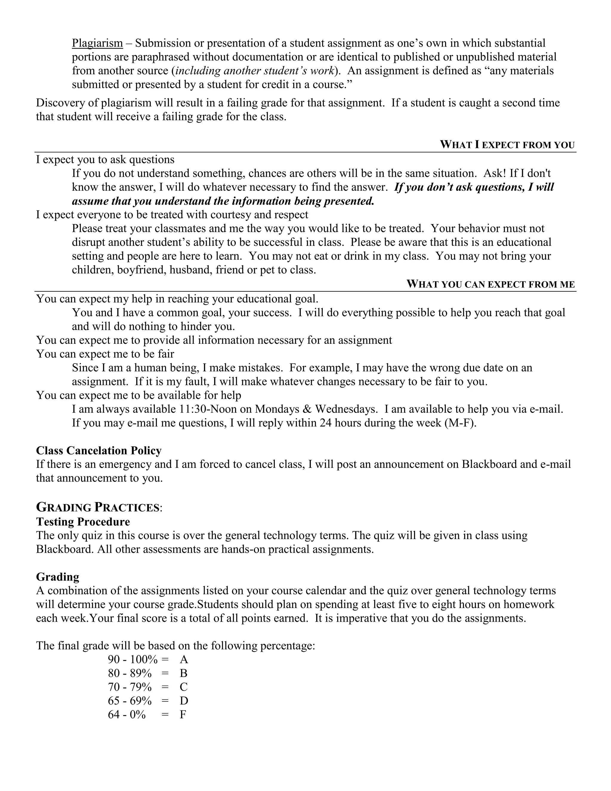 Plagiarism – Submission or presentation of a student assignment as one‟s own in which substantial
       portions are paraphrased without documentation or are identical to published or unpublished material
       from another source (including another student’s work). An assignment is defined as “any materials
       submitted or presented by a student for credit in a course.”
Discovery of plagiarism will result in a failing grade for that assignment. If a student is caught a second time
that student will receive a failing grade for the class.

                                                                                      WHAT I EXPECT FROM YOU
I expect you to ask questions
       If you do not understand something, chances are others will be in the same situation. Ask! If I don't
       know the answer, I will do whatever necessary to find the answer. If you don’t ask questions, I will
       assume that you understand the information being presented.
I expect everyone to be treated with courtesy and respect
       Please treat your classmates and me the way you would like to be treated. Your behavior must not
       disrupt another student‟s ability to be successful in class. Please be aware that this is an educational
       setting and people are here to learn. You may not eat or drink in my class. You may not bring your
       children, boyfriend, husband, friend or pet to class.
                                                                               WHAT YOU CAN EXPECT FROM ME
You can expect my help in reaching your educational goal.
       You and I have a common goal, your success. I will do everything possible to help you reach that goal
       and will do nothing to hinder you.
You can expect me to provide all information necessary for an assignment
You can expect me to be fair
       Since I am a human being, I make mistakes. For example, I may have the wrong due date on an
       assignment. If it is my fault, I will make whatever changes necessary to be fair to you.
You can expect me to be available for help
       I am always available 11:30-Noon on Mondays & Wednesdays. I am available to help you via e-mail.
       If you may e-mail me questions, I will reply within 24 hours during the week (M-F).

Class Cancelation Policy
If there is an emergency and I am forced to cancel class, I will post an announcement on Blackboard and e-mail
that announcement to you.

GRADING PRACTICES:
Testing Procedure
The only quiz in this course is over the general technology terms. The quiz will be given in class using
Blackboard. All other assessments are hands-on practical assignments.

Grading
A combination of the assignments listed on your course calendar and the quiz over general technology terms
will determine your course grade.Students should plan on spending at least five to eight hours on homework
each week.Your final score is a total of all points earned. It is imperative that you do the assignments.

The final grade will be based on the following percentage:
               90 - 100% = A
               80 - 89% = B
               70 - 79% = C
               65 - 69% = D
               64 - 0% = F
 