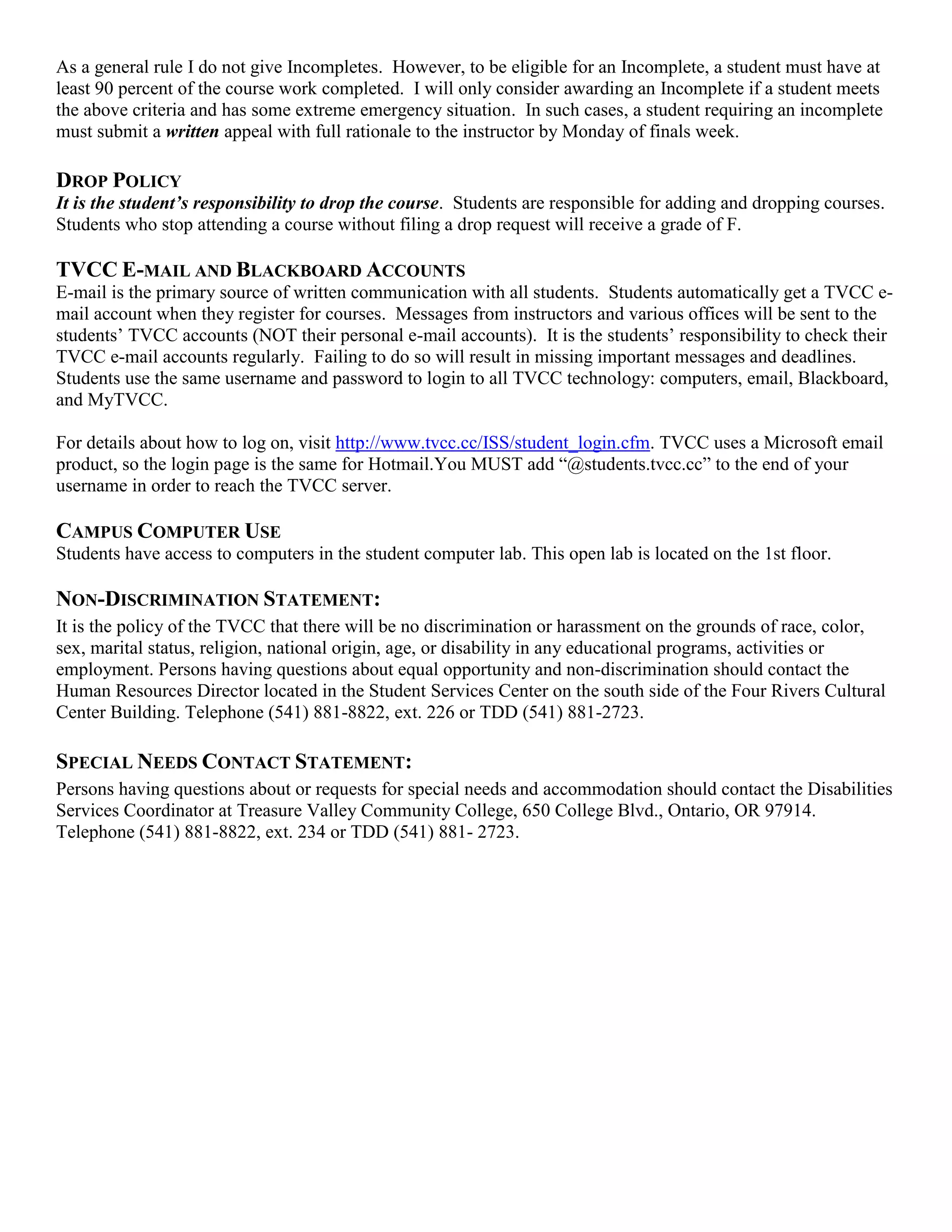 As a general rule I do not give Incompletes. However, to be eligible for an Incomplete, a student must have at
least 90 percent of the course work completed. I will only consider awarding an Incomplete if a student meets
the above criteria and has some extreme emergency situation. In such cases, a student requiring an incomplete
must submit a written appeal with full rationale to the instructor by Monday of finals week.

DROP POLICY
It is the student’s responsibility to drop the course. Students are responsible for adding and dropping courses.
Students who stop attending a course without filing a drop request will receive a grade of F.

TVCC E-MAIL AND BLACKBOARD ACCOUNTS
E-mail is the primary source of written communication with all students. Students automatically get a TVCC e-
mail account when they register for courses. Messages from instructors and various offices will be sent to the
students‟ TVCC accounts (NOT their personal e-mail accounts). It is the students‟ responsibility to check their
TVCC e-mail accounts regularly. Failing to do so will result in missing important messages and deadlines.
Students use the same username and password to login to all TVCC technology: computers, email, Blackboard,
and MyTVCC.

For details about how to log on, visit http://www.tvcc.cc/ISS/student_login.cfm. TVCC uses a Microsoft email
product, so the login page is the same for Hotmail.You MUST add “@students.tvcc.cc” to the end of your
username in order to reach the TVCC server.

CAMPUS COMPUTER USE
Students have access to computers in the student computer lab. This open lab is located on the 1st floor.

NON-DISCRIMINATION STATEMENT:
It is the policy of the TVCC that there will be no discrimination or harassment on the grounds of race, color,
sex, marital status, religion, national origin, age, or disability in any educational programs, activities or
employment. Persons having questions about equal opportunity and non-discrimination should contact the
Human Resources Director located in the Student Services Center on the south side of the Four Rivers Cultural
Center Building. Telephone (541) 881-8822, ext. 226 or TDD (541) 881-2723.

SPECIAL NEEDS CONTACT STATEMENT:
Persons having questions about or requests for special needs and accommodation should contact the Disabilities
Services Coordinator at Treasure Valley Community College, 650 College Blvd., Ontario, OR 97914.
Telephone (541) 881-8822, ext. 234 or TDD (541) 881- 2723.
 