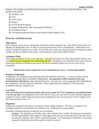 Student Portfolio
Students will complete ae-portfolio demonstrating their competency in Word, Excel& PowerPoint. The
portfolio will include:
     Portfolio Cover
     Flyer
     Cover Letter
     Resume
     Hit The Road Workbook
     Budget Workbook & ABC Landscaping Workbook
     PowerPoint Project
     You define assignment based on your interest within chapters 16-38

POLICIES AND PROCEDURES
Office Hours
I am willing to work with you individually during lab or before and after class. My official „office hours‟ are
Mondays & Wednesdays from 11:30am to noon in the lab (room 310) or via Elluminate. Additionally I am
always available for questions via e-mail. If you‟d like me to call you to discuss an issue or assignment, please
include your phone number in the e-mail. I will return the e-mail or call within 24 hours.

Attendance Policy
I have high expectations for the work submitted. Although the lectures are online and available anytime, you
must show me your assignments for credit during lab time. Attendance is not collected for this course, but you
need to pay attention to deadlines and come to the lab for assistance before you run out of time for an
assignment.

          Students that cannot complete the course should drop the course. I cannot drop students.

Required Assignments
Assignments are completed using information from the textbook and lectures. A course calendar with the
assignments and due dates is available on Blackboard. All assignments will be checked in class and
thensubmitted to Blackboard, unless directed otherwise. If you do not see the assignment link in Blackboard,
the assignment is late and cannot be submitted. Unless required by the assignment, I will not accept
assignments that are e-mailed to me.

Late Work
Late work will not be accepted and students will receive a grade of “0” for assignments not submitted before
or on the due date. If an assignment is due at the start of a class, you must arrive on time with the assignment
complete to receive credit. If you are absent and an assignment is due, you must arrive with it complete at the
next class meeting or take a “0”.

Plagiarism
Students are expected to be honest in all aspects of their college education. All work is evaluated on the
assumption that the work presented is the student's own. Anything less is unacceptable.
Examples of dishonest practice include but are not limited to:
      Cheating - The improper use of books, notes, other students' tests, or other aids during an examination.
      It is the responsibility of the student to obtain approval for the use of such aids prior to the time of the
      examination; otherwise, they will be considered improper. An "examination" is defined as "any testing
      situation in which the score will be used for credit in a course."
 