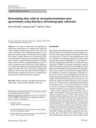 RAPID COMMUNICATION
Determining fatty acids by desorption/ionization mass
spectrometry using thin-layer chromatography substrates
Mario F. Mirabelli1
& Giuseppe Coviello1,2
& Dietrich A. Volmer1
Received: 6 January 2015 /Revised: 9 March 2015 /Accepted: 10 March 2015
# Springer-Verlag Berlin Heidelberg 2015
Abstract In this study, we demonstrate the application of
ambient mass spectrometry for measuring fatty acids from
various biological sample matrices such as olive oil, fish oil,
salmon, and human serum. Optimum performance was ob-
tained after spotting samples onto thin-layer chromatography
(TLC) plates as sample substrates for a custom-built solvent-
assisted desorption/ionization mass spectrometry (DI-MS) in-
terface. Good to excellent linearities (coefficients of determi-
nation, 0.9856 to 0.9977) and reproducibilities (average 6 %
relative standard deviation (RSD) using syringe deposition)
were obtained after application of an internal standard. Signal
suppression phenomena were minimized by separating the
analytes by TLC to some extent prior to DI-MS, leading to a
fourfold increase of signal-to-noise ratios as compared to sin-
gle spot mixture analysis without TLC separation.
Keywords Ambient ionization . Desorption/ionization mass
spectrometry . Thin-layer chromatography . Fatty acids
Introduction
Mass spectrometry (MS) techniques for determining intact
chemical species from surfaces have developed rapidly in re-
cent years, allowing direct analysis of molecules in situ from
the surface they are bound to or the (biological) matrix they
are embedded in. Among these techniques are matrix-assisted
laser desorption/ionization (MALDI) [1, 2], laser ablation in-
ductively coupled plasma (ICP)-MS [3], secondary ion mass
spectrometry (SIMS) [4], desorption electrospray ionization
(DESI) [5], and direct analysis in real time (DART) [6]. When
performed with suitably focused ionization probes, these tech-
niques can be used for mass spectrometric imaging (MSI) of
the distribution of elements or molecules on biological sur-
faces such as tissue or cells. MALDI-MSI has been the most
rapidly developing technology for MSI, which was first de-
veloped in the mid-1990s by Caprioli and coworkers [1]. The
information gained from MSI experiments can be extremely
useful, e.g., for spatial analysis of peptide/protein biomarkers
in biological tissues, to assess the performance of drugs
in vivo or to use protein or metabolite expression as tissue
classifier from disease versus control tissue comparisons.
More recently, ambient ionization techniques such as
DART [7] and DESI [8, 9] have gained the interest of many
analytical scientists because of their simple operation and
straightforward implementation on existing mass spectrome-
try platforms. The surface of almost any material can be in-
vestigated directly at atmospheric pressure without any major
sample preparation, for example plant leaves and biological
tissues. Even functional materials such as thin-layer chroma-
tography (TLC) plates can be directly interrogated. Previous-
ly, compounds had to be scraped off the TLC plate and ex-
tracted into a suitable solvent prior to analysis by mass spec-
trometry. Direct TLC-DESI or TLC-DART analysis avoids
many disadvantages resulting from manual sample transfer
Published in the topical collection Mass Spectrometry Imaging with guest
editors Andreas Römpp and Uwe Karst.
Electronic supplementary material The online version of this article
(doi:10.1007/s00216-015-8630-5) contains supplementary material,
which is available to authorized users.
* Dietrich A. Volmer
dietrich.volmer@mx.uni-saarland.de
1
Institute of Bioanalytical Chemistry, Saarland University, Campus
B2 2, 66123 Saarbrücken, Germany
2
Ospedale Specializzato in Gastroenterologia, Saverio de Bellis, Via
Turi 27, 70013 Castellana Grotte, Bari, Italy
Anal Bioanal Chem
DOI 10.1007/s00216-015-8630-5
 
