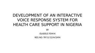 DEVELOPMENT OF AN INTERACTIVE
VOICE RESPONSE SYSTEM FOR
HEALTH CARE SUPPORT IN NIGERIA
BY
OLADELE FEMI K
REG NO: TP/11/12/H/2494
 