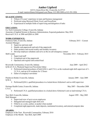 Amber Lipford
1633 S. Green River Rd., Evansville, In 47715
E-mail: mariewilliams164@gmail.com Phone: 812-909-5090 or 812-391-2926
QUALIFICATIONS:
 Fifteen (15) years’ experience in team and business management
 Proficient using Microsoft Word, Excel, and PowerPoint
 Experienced in multiple fields of supervising and delegation of tasks
EDUCATION:
Ivy Tech Community College, Evansville, Indiana
Associate of Applied Science in Business Administration, Expected graduation: May 2018
Received C.N.A. in 2006 and QMA in 2008
WORK EXPERIENCE:
Firehouse Subs, Evansville, Indiana February 2015 – Current
Assistant Manager
 Supervise and train staff
 Handle cash paperwork and end of day paperwork
 Order produce and record weekly and monthly inventory
 Develop employee schedules and serve as the on call emergency contact
Shift Leader November 2013 – February 2015
 Supervised staff
 Completed end of day paperwork
 Operated cash register and cooked food
Riverwalk Communities, Evansville, Indiana June 2009 – April 2012
Q.M.A/C.N.A./Weekend Supervisor/Newsletter Editor
 Performed trained procedures of both Q.M.A. and C.N.A. as the weekend night shift supervisor of 1-
2 C.N.A. and up to 85 residents for 12 hours
 Editor of company's newsletter
Pinehaven Rehab, Evansville, Indiana January 2009 – June 2009
Q.M.A.
 Performed Q.M.A. qualified procedures in a locked down Alzheimer's unit as shift supervisor
Heritage Health Center, Evansville, Indiana May 2007 – December 2008
C.N.A.
 Performed C.N.A. qualified procedures in a locked down Alzheimer's unit as lead training C.N.A.
Taco Bell, Evansville, Indiana August 1999 – May 2005
Shift Manager
 Supervised crew of up to seven employees
 Delegated and managed night shift crew
 Filled in as a cook, cashier, or pusher when needed
 Completed night paperwork, made deposits, maintained inventory, and entered computer data
AWARDS:
Employee of the Year: Riverwalk Communities, February 2010
Employee of the Month: Taco Bell, April 2000
 