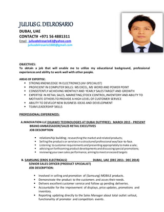 JULIUSG.DELROSARIO
DUBAI, UAE
CONTACT# +971 56 4881311
Email: juliusdelrosario61@yahoo.com
juliusdelrosario1683@gmail.com
OBJECTIVES:
To obtain a job that will enable me to utilize my educational background, professional
experiences and ability to work well with other people.
AREAS OF EXPERTISE:
 STRONG KNOWLEDGE IN ELECTRONICS (AV-SPECIALIST)
 PROFICIENT IN COMPUTER SKILLS: MS EXCEL, MS WORD AND POWER POINT
 CONSISTENTLY ACHIEVING MONTHLY AND YEARLY SALES TARGET AND GROWTH
 EXPERTISE IN RETAIL SALES, MARKETING,STOCK CONTROL,INVENTORY AND ABILITY TO
MOTIVATE OTHERS TO PROVIDE A HIGH LEVEL OF CUSTOMER SERVICE
 ABILITY TO DEVELOP NEW BUSINESS IDEAS AND DEVELOPMENT
 TEAM LEADERSHIP SKILLS
PROFESSIONAL EXPERIENCES:
A.INNOVATION LLC (HUAWEI TECHNOLOGIES AT DUBAI DUTYFREE): MARCH 2015 - PRESENT
BRAND AMBASSADOR/SALES RETAIL EXECUTIVES
JOB DESCRIPTION
 relationship building; researchingthe marketandrelatedproducts;
 Sellingthe productsor servicesinastructuredprofessional wayface-to-face.
 Listening tocustomerrequirementsandpresentingappropriatelytomake asale;
 advisingonforthcoming productdevelopmentsanddiscussingspecial promotions;
 reviewingyourownsalesperformance,aimingtomeetorexceedtargets
B. SAMSUNG (EROS ELECTRICALS) DUBAI, UAE (DEC 2011- DEC 2014)
SENIOR SALES OFFICER (PRODUCT SPECIALIST)
JOB DESCRIPTION:
 Involved in selling and promotion of (Samsung) MOBILE products.
 Demonstrate the product to the customers and asses their needs.
 Delivers excellent customer service and follow up pending deliveries.
 Accountable for the improvement of displays, price updates, promotions and
inventory.
 Reporting updating directly to the Sales Manager about total outlet sellout,
functionality of promoter and competitors events.
 