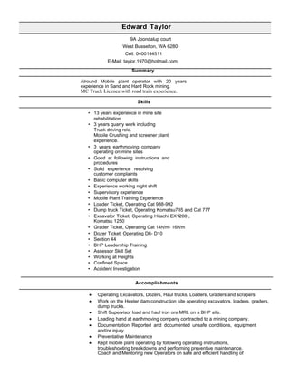 Edward Taylor
9A Joondalup court
West Busselton, WA 6280
Cell: 0400144511
E-Mail: taylor.1970@hotmail.com
Summary
Alround Mobile plant operator with 20 years
experience in Sand and Hard Rock mining.
MC Truck Licence with road train experience.
Skills
• 13 years experience in mine site
rehabilitation.
• 3 years quarry work including
Truck driving role.
Mobile Crushing and screener plant
experience.
• 3 years earthmoving company
operating on mine sites
• Good at following instructions and
procedures
• Solid experience resolving
customer complaints
• Basic computer skills
• Experience working night shift
• Supervisory experience
• Mobile Plant Training Experience
• Loader Ticket, Operating Cat 988-992
• Dump truck Ticket, Operating Komatsu785 and Cat 777
• Excavator Ticket, Operating Hitachi EX1200 ,
Komatsu 1250
• Grader Ticket, Operating Cat 14h/m- 16h/m
• Dozer Ticket, Operating D6- D10
• Section 44
• BHP Leadership Training
• Assessor Skill Set
• Working at Heights
• Confined Space
• Accident Investigation
Accomplishments
• Operating Excavators, Dozers, Haul trucks, Loaders, Graders and scrapers
• Work on the Hester dam construction site operating excavators, loaders. graders,
dump trucks.
• Shift Supervisor load and haul iron ore MRL on a BHP site.
• Leading hand at earthmoving company contracted to a mining company.
• Documentation Reported and documented unsafe conditions, equipment
and/or injury.
• Preventative Maintenance
• Kept mobile plant operating by following operating instructions,
troubleshooting breakdowns and performing preventive maintenance.
Coach and Mentoring new Operators on safe and efficient handling of
 