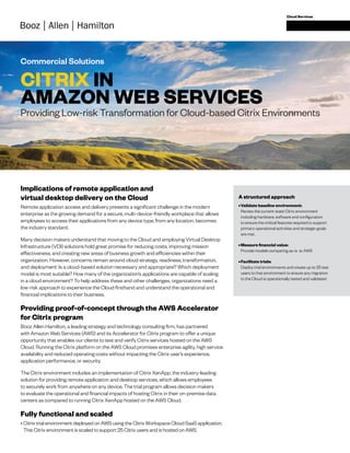 Commercial Solutions
Cloud Services
CITRIX IN
AMAZON WEB SERVICES
Implications of remote application and
virtual desktop delivery on the Cloud
Remote application access and delivery presents a significant challenge in the modern
enterprise as the growing demand for a secure, multi-device-friendly workplace that allows
employees to access their applications from any device type, from any location, becomes
the industry standard.
Many decision makers understand that moving to the Cloud and employing Virtual Desktop
Infrastructure (VDI) solutions hold great promise for reducing costs, improving mission
effectiveness, and creating new areas of business growth and efficiencies within their
organization. However, concerns remain around cloud strategy, readiness, transformation,
and deployment: Is a cloud-based solution necessary and appropriate? Which deployment
model is most suitable? How many of the organization’s applications are capable of scaling
in a cloud environment? To help address these and other challenges, organizations need a
low-risk approach to experience the Cloud firsthand and understand the operational and
financial implications to their business.
Providing proof-of-concept through the AWS Accelerator
for Citrix program
Booz Allen Hamilton, a leading strategy and technology consulting firm, has partnered
with Amazon Web Services (AWS) and its Accelerator for Citrix program to offer a unique
opportunity that enables our clients to test and verify Citrix services hosted on the AWS
Cloud. Running the Citrix platform on the AWS Cloud promises enterprise agility, high service
availability and reduced operating costs without impacting the Citrix user’s experience,
application performance, or security.
The Citrix environment includes an implementation of Citrix XenApp, the industry-leading
solution for providing remote application and desktop services, which allows employees
to securely work from anywhere on any device. The trial program allows decision makers
to evaluate the operational and financial impacts of hosting Citrix in their on-premise data
centers as compared to running Citrix XenApp hosted on the AWS Cloud.
Fully functional and scaled
•	Citrix trial environment deployed on AWS using the Citrix Workspace Cloud SaaS application.
This Citrix environment is scaled to support 25 Citrix users and is hosted on AWS.
Providing Low-risk Transformation for Cloud-based Citrix Environments
A structured approach
•	Validate baseline environment:
Review the current-state Citrix environment
including hardware, software and configuration
to ensure the critical features required to support
primary operational activities and strategic goals
are met.
•	Measure financial value:
Provide models comparing as-is to AWS
•	Facilitate trials:
Deploy trial environments and create up to 25 test
users to that environment to ensure any migration
to the Cloud is operationally tested and validated
 