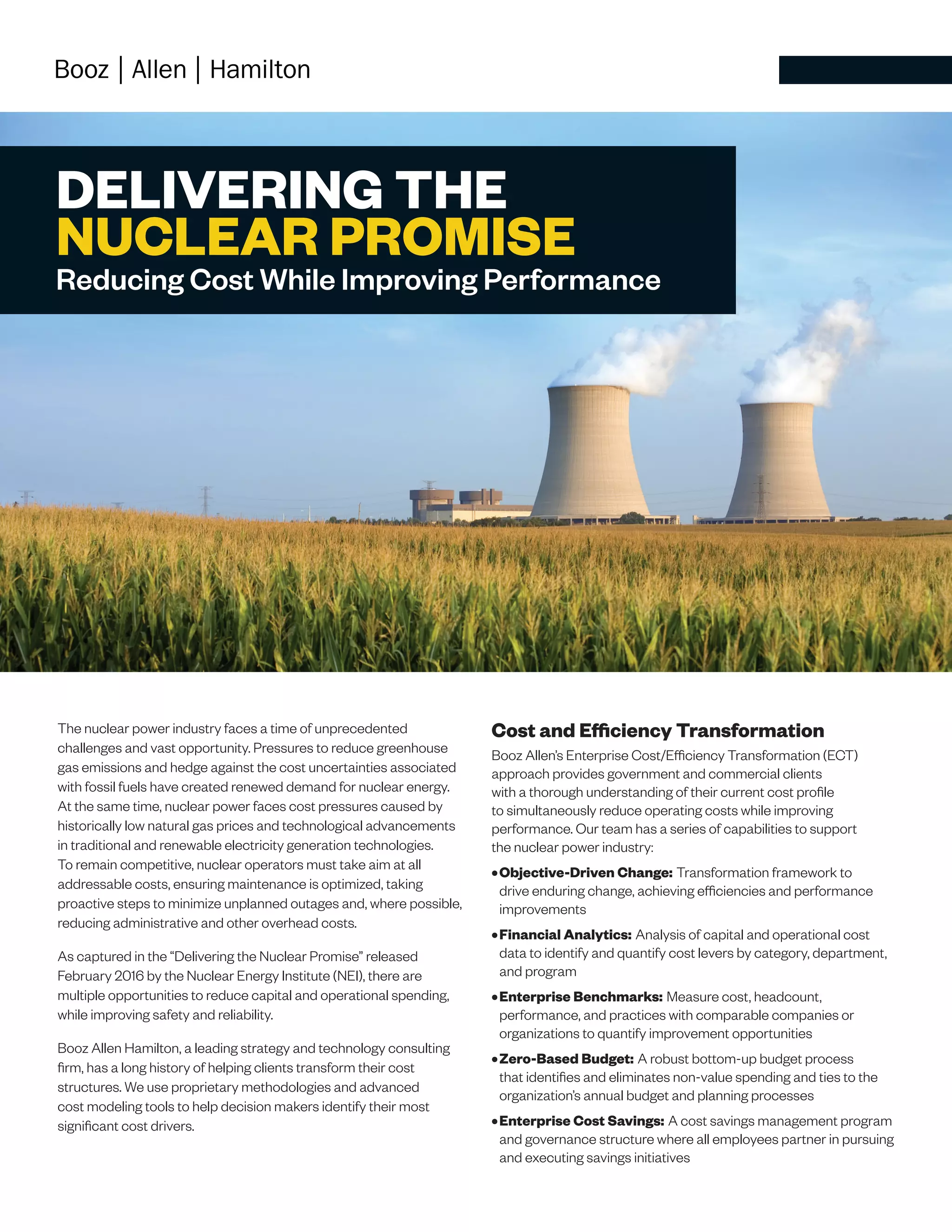 DELIVERING THE
NUCLEAR PROMISE
Reducing Cost While Improving Performance
The nuclear power industry faces a time of unprecedented
challenges and vast opportunity. Pressures to reduce greenhouse
gas emissions and hedge against the cost uncertainties associated
with fossil fuels have created renewed demand for nuclear energy.
At the same time, nuclear power faces cost pressures caused by
historically low natural gas prices and technological advancements
in traditional and renewable electricity generation technologies.
To remain competitive, nuclear operators must take aim at all
addressable costs, ensuring maintenance is optimized, taking
proactive steps to minimize unplanned outages and, where possible,
reducing administrative and other overhead costs.
As captured in the “Delivering the Nuclear Promise” released
February 2016 by the Nuclear Energy Institute (NEI), there are
multiple opportunities to reduce capital and operational spending,
while improving safety and reliability.
Booz Allen Hamilton, a leading strategy and technology consulting
firm, has a long history of helping clients transform their cost
structures. We use proprietary methodologies and advanced
cost modeling tools to help decision makers identify their most
significant cost drivers.
Cost and Efficiency Transformation
Booz Allen’s Enterprise Cost/Efficiency Transformation (ECT)
approach provides government and commercial clients
with a thorough understanding of their current cost profile
to simultaneously reduce operating costs while improving
performance. Our team has a series of capabilities to support
the nuclear power industry:
•	Objective-Driven Change: Transformation framework to
drive enduring change, achieving efficiencies and performance
improvements
•	Financial Analytics: Analysis of capital and operational cost
data to identify and quantify cost levers by category, department,
and program
•	Enterprise Benchmarks: Measure cost, headcount,
performance, and practices with comparable companies or
organizations to quantify improvement opportunities
•	Zero-Based Budget: A robust bottom-up budget process
that identifies and eliminates non-value spending and ties to the
organization’s annual budget and planning processes
•	Enterprise Cost Savings: A cost savings management program
and governance structure where all employees partner in pursuing
and executing savings initiatives
 
