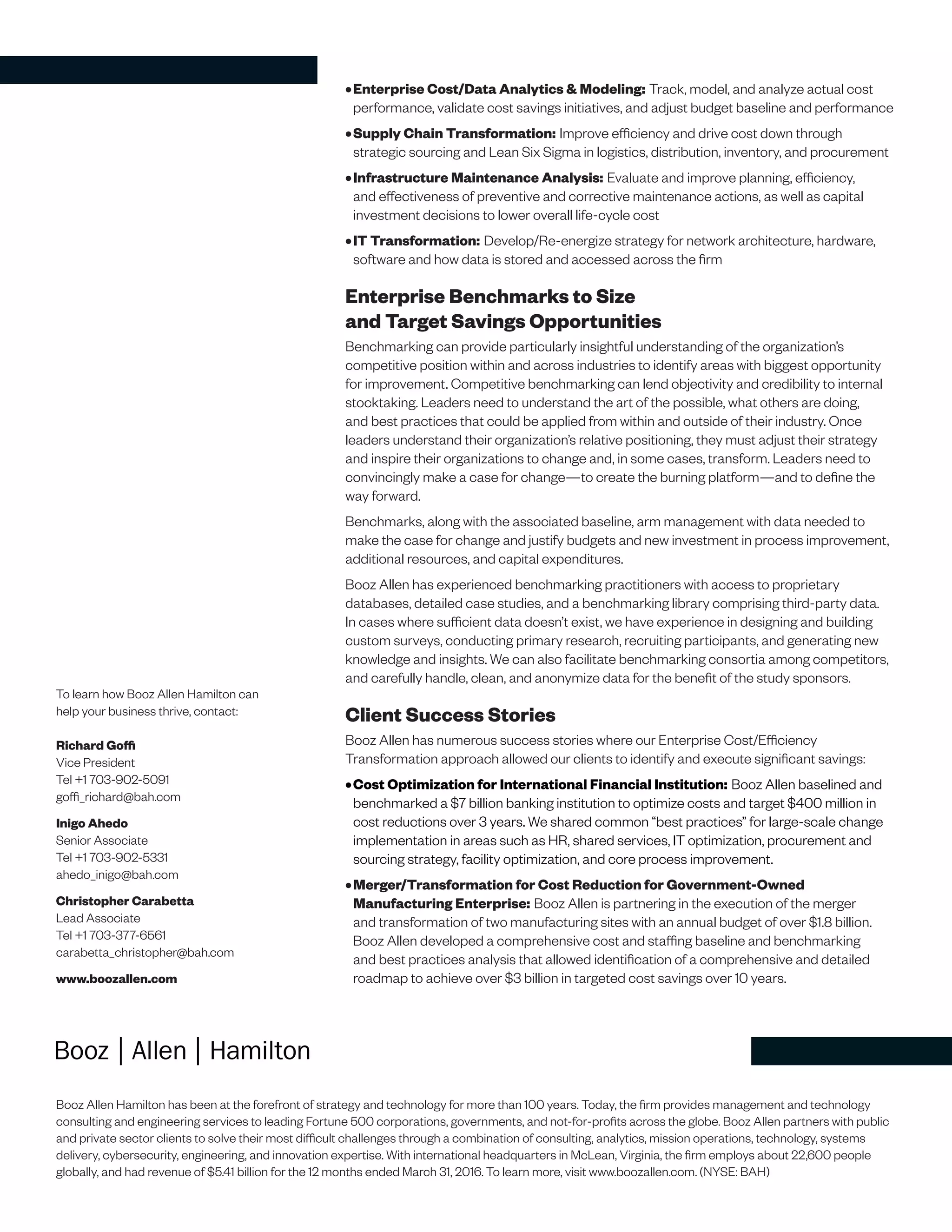To learn how Booz Allen Hamilton can
help your business thrive, contact:
Richard Goffi
Vice President
Tel +1 703-902-5091
goffi_richard@bah.com
Inigo Ahedo
Senior Associate
Tel +1 703-902-5331
ahedo_inigo@bah.com
Christopher Carabetta
Lead Associate
Tel +1 703-377-6561
carabetta_christopher@bah.com
www.boozallen.com
Booz Allen Hamilton has been at the forefront of strategy and technology for more than 100 years. Today, the firm provides management and technology
consulting and engineering services to leading Fortune 500 corporations, governments, and not-for-profits across the globe. Booz Allen partners with public
and private sector clients to solve their most difficult challenges through a combination of consulting, analytics, mission operations, technology, systems
delivery, cybersecurity, engineering, and innovation expertise. With international headquarters in McLean, Virginia, the firm employs about 22,600 people
globally, and had revenue of $5.41 billion for the 12 months ended March 31, 2016. To learn more, visit www.boozallen.com. (NYSE: BAH)
•	Enterprise Cost/Data Analytics & Modeling: Track, model, and analyze actual cost
performance, validate cost savings initiatives, and adjust budget baseline and performance
•	Supply Chain Transformation: Improve efficiency and drive cost down through
strategic sourcing and Lean Six Sigma in logistics, distribution, inventory, and procurement
•	Infrastructure Maintenance Analysis: Evaluate and improve planning, efficiency,
and effectiveness of preventive and corrective maintenance actions, as well as capital
investment decisions to lower overall life-cycle cost
•	IT Transformation: Develop/Re-energize strategy for network architecture, hardware,
software and how data is stored and accessed across the firm
Enterprise Benchmarks to Size
and Target Savings Opportunities
Benchmarking can provide particularly insightful understanding of the organization’s
competitive position within and across industries to identify areas with biggest opportunity
for improvement. Competitive benchmarking can lend objectivity and credibility to internal
stocktaking. Leaders need to understand the art of the possible, what others are doing,
and best practices that could be applied from within and outside of their industry. Once
leaders understand their organization’s relative positioning, they must adjust their strategy
and inspire their organizations to change and, in some cases, transform. Leaders need to
convincingly make a case for change—to create the burning platform—and to define the
way forward.
Benchmarks, along with the associated baseline, arm management with data needed to
make the case for change and justify budgets and new investment in process improvement,
additional resources, and capital expenditures.
Booz Allen has experienced benchmarking practitioners with access to proprietary
databases, detailed case studies, and a benchmarking library comprising third-party data.
In cases where sufficient data doesn’t exist, we have experience in designing and building
custom surveys, conducting primary research, recruiting participants, and generating new
knowledge and insights. We can also facilitate benchmarking consortia among competitors,
and carefully handle, clean, and anonymize data for the benefit of the study sponsors.
Client Success Stories
Booz Allen has numerous success stories where our Enterprise Cost/Efficiency
Transformation approach allowed our clients to identify and execute significant savings:
•	Cost Optimization for International Financial Institution: Booz Allen baselined and
benchmarked a $7 billion banking institution to optimize costs and target $400 million in
cost reductions over 3 years. We shared common “best practices” for large-scale change
implementation in areas such as HR, shared services, IT optimization, procurement and
sourcing strategy, facility optimization, and core process improvement.
•	Merger/Transformation for Cost Reduction for Government-Owned
Manufacturing Enterprise: Booz Allen is partnering in the execution of the merger
and transformation of two manufacturing sites with an annual budget of over $1.8 billion.
Booz Allen developed a comprehensive cost and staffing baseline and benchmarking
and best practices analysis that allowed identification of a comprehensive and detailed
roadmap to achieve over $3 billion in targeted cost savings over 10 years.
 