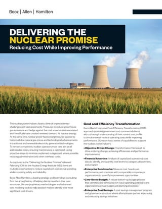 DELIVERING THE
NUCLEAR PROMISE
Reducing Cost While Improving Performance
The nuclear power industry faces a time of unprecedented
challenges and vast opportunity. Pressures to reduce greenhouse
gas emissions and hedge against the cost uncertainties associated
with fossil fuels have created renewed demand for nuclear energy.
At the same time, nuclear power faces cost pressures caused by
historically low natural gas prices and technological advancements
in traditional and renewable electricity generation technologies.
To remain competitive, nuclear operators must take aim at all
addressable costs, ensuring maintenance is optimized, taking
proactive steps to minimize unplanned outages and, where possible,
reducing administrative and other overhead costs.
As captured in the “Delivering the Nuclear Promise” released
February 2016 by the Nuclear Energy Institute (NEI), there are
multiple opportunities to reduce capital and operational spending,
while improving safety and reliability.
Booz Allen Hamilton, a leading strategy and technology consulting
firm, has a long history of helping clients transform their cost
structures. We use proprietary methodologies and advanced
cost modeling tools to help decision makers identify their most
significant cost drivers.
Cost and Efficiency Transformation
Booz Allen’s Enterprise Cost/Efficiency Transformation (ECT)
approach provides government and commercial clients
with a thorough understanding of their current cost profile
to simultaneously reduce operating costs while improving
performance. Our team has a series of capabilities to support
the nuclear power industry:
•	Objective-Driven Change: Transformation framework to
drive enduring change, achieving efficiencies and performance
improvements
•	Financial Analytics: Analysis of capital and operational cost
data to identify and quantify cost levers by category, department,
and program
•	Enterprise Benchmarks: Measure cost, headcount,
performance, and practices with comparable companies or
organizations to quantify improvement opportunities
•	Zero-Based Budget: A robust bottom-up budget process
that identifies and eliminates non-value spending and ties to the
organization’s annual budget and planning processes
•	Enterprise Cost Savings: A cost savings management program
and governance structure where all employees partner in pursuing
and executing savings initiatives
 