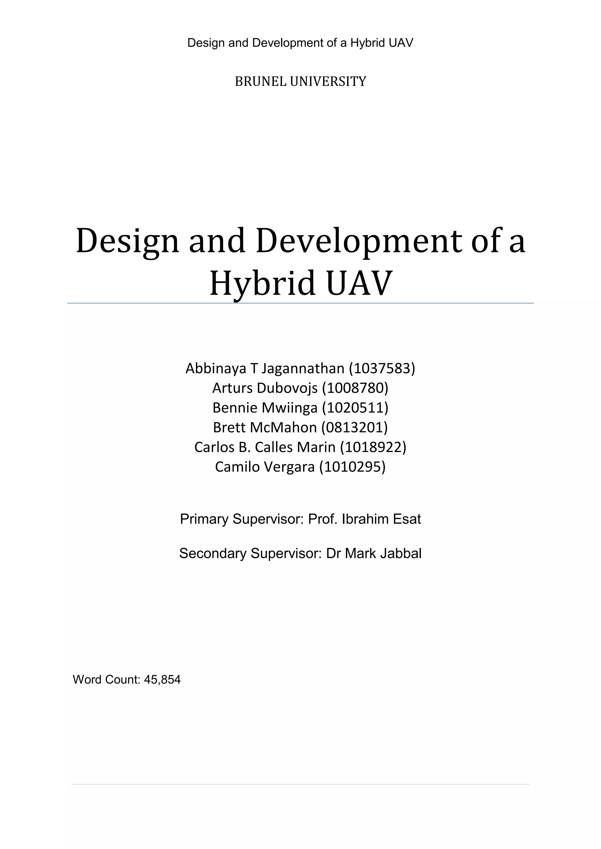 Design and Development of a Hybrid UAV
BRUNEL UNIVERSITY
Design and Development of a
Hybrid UAV
Abbinaya T Jagannathan (1037583)
Arturs Dubovojs (1008780)
Bennie Mwiinga (1020511)
Brett McMahon (0813201)
Carlos B. Calles Marin (1018922)
Camilo Vergara (1010295)
Primary Supervisor: Prof. Ibrahim Esat
Secondary Supervisor: Dr Mark Jabbal
Word Count: 45,854
 