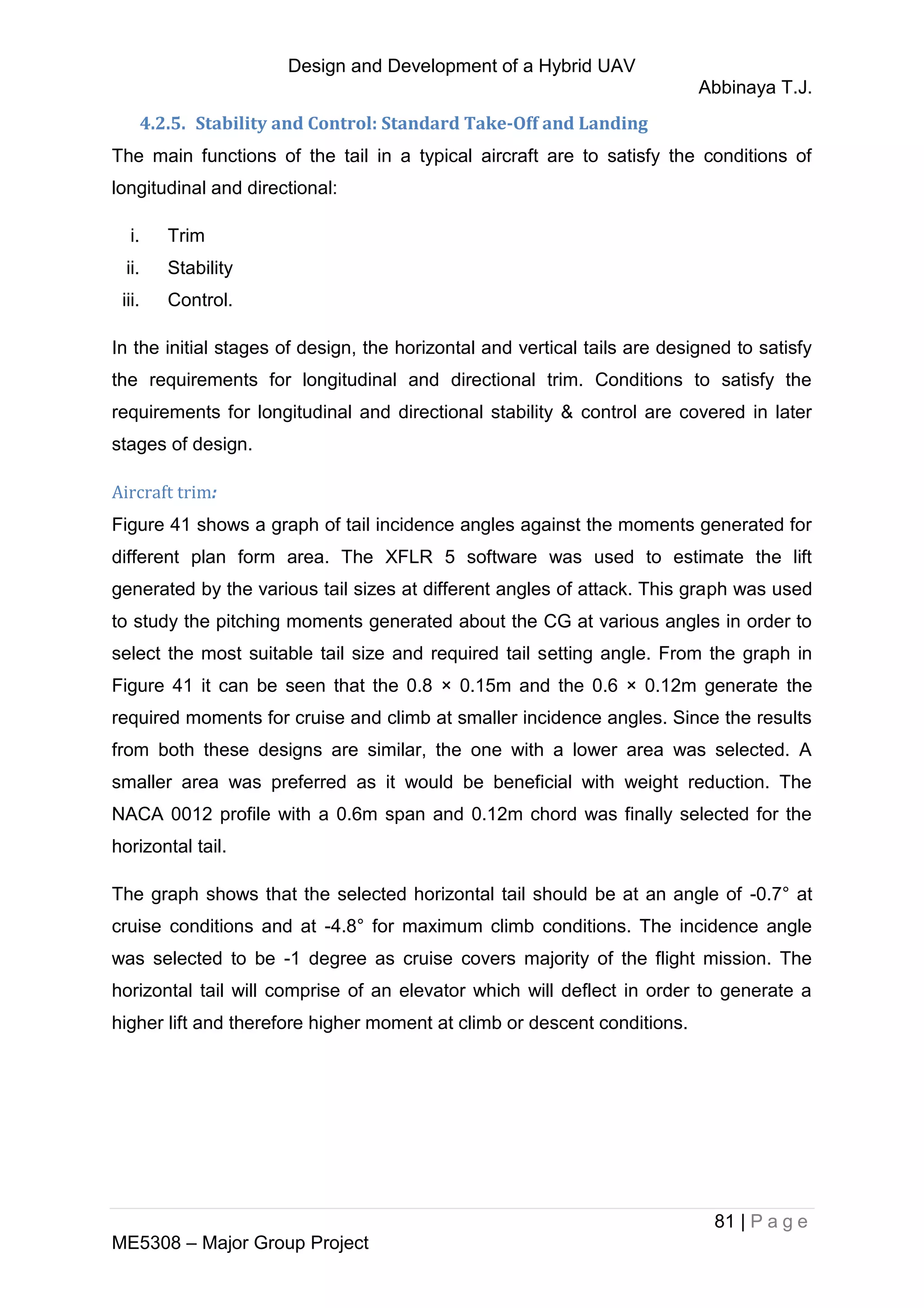 Design and Development of a Hybrid UAV
Abbinaya T.J.
81 | P a g e
ME5308 – Major Group Project
4.2.5. Stability and Control: Standard Take-Off and Landing
The main functions of the tail in a typical aircraft are to satisfy the conditions of
longitudinal and directional:
i. Trim
ii. Stability
iii. Control.
In the initial stages of design, the horizontal and vertical tails are designed to satisfy
the requirements for longitudinal and directional trim. Conditions to satisfy the
requirements for longitudinal and directional stability & control are covered in later
stages of design.
Aircraft trim:
Figure 41 shows a graph of tail incidence angles against the moments generated for
different plan form area. The XFLR 5 software was used to estimate the lift
generated by the various tail sizes at different angles of attack. This graph was used
to study the pitching moments generated about the CG at various angles in order to
select the most suitable tail size and required tail setting angle. From the graph in
Figure 41 it can be seen that the 0.8 × 0.15m and the 0.6 × 0.12m generate the
required moments for cruise and climb at smaller incidence angles. Since the results
from both these designs are similar, the one with a lower area was selected. A
smaller area was preferred as it would be beneficial with weight reduction. The
NACA 0012 profile with a 0.6m span and 0.12m chord was finally selected for the
horizontal tail.
The graph shows that the selected horizontal tail should be at an angle of -0.7° at
cruise conditions and at -4.8° for maximum climb conditions. The incidence angle
was selected to be -1 degree as cruise covers majority of the flight mission. The
horizontal tail will comprise of an elevator which will deflect in order to generate a
higher lift and therefore higher moment at climb or descent conditions.
 