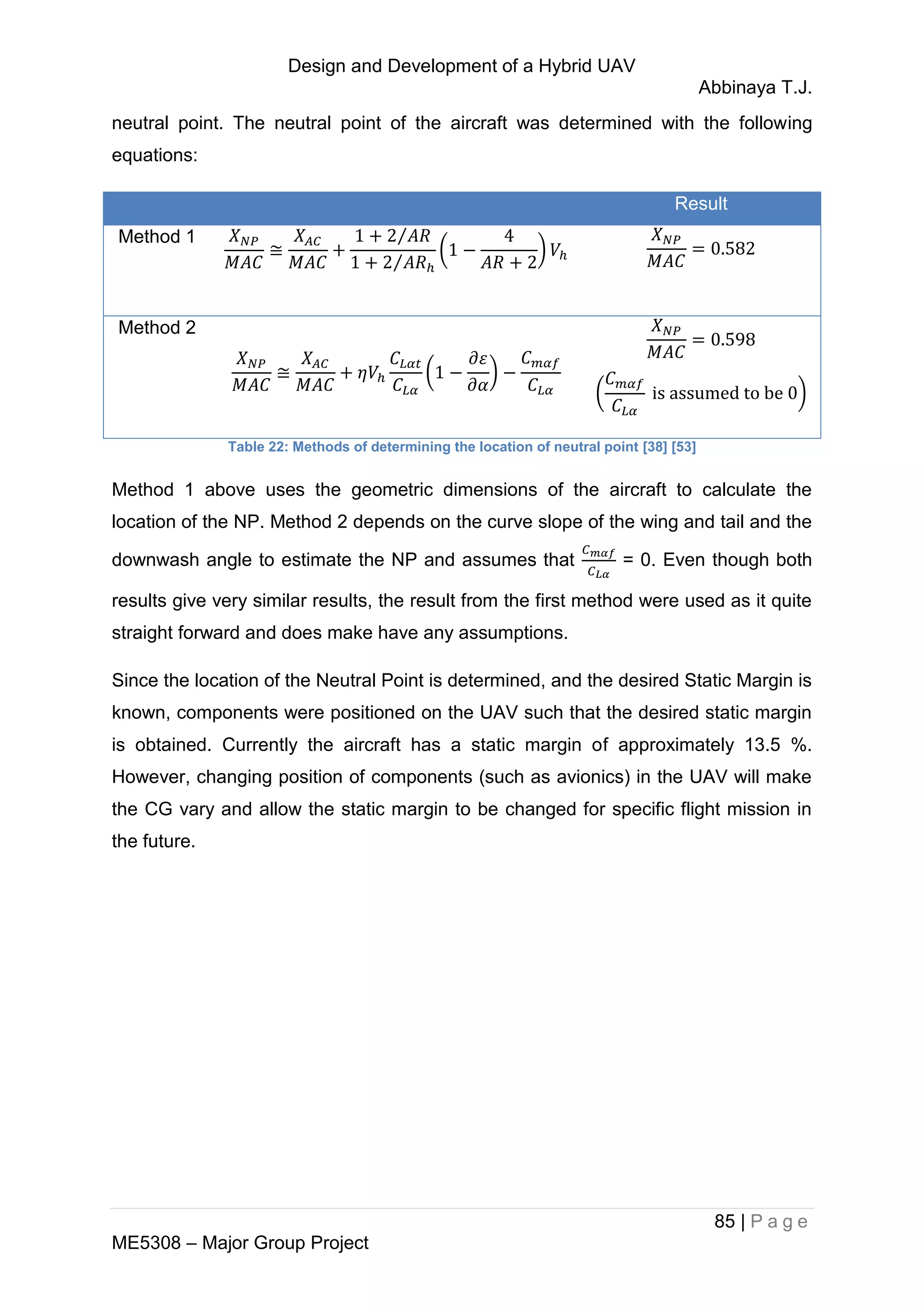 Design and Development of a Hybrid UAV
Abbinaya T.J.
85 | P a g e
ME5308 – Major Group Project
neutral point. The neutral point of the aircraft was determined with the following
equations:
Result
Method 1 ⁄
⁄
( )
Method 2
( )
( )
Table 22: Methods of determining the location of neutral point [38] [53]
Method 1 above uses the geometric dimensions of the aircraft to calculate the
location of the NP. Method 2 depends on the curve slope of the wing and tail and the
downwash angle to estimate the NP and assumes that = 0. Even though both
results give very similar results, the result from the first method were used as it quite
straight forward and does make have any assumptions.
Since the location of the Neutral Point is determined, and the desired Static Margin is
known, components were positioned on the UAV such that the desired static margin
is obtained. Currently the aircraft has a static margin of approximately 13.5 %.
However, changing position of components (such as avionics) in the UAV will make
the CG vary and allow the static margin to be changed for specific flight mission in
the future.
 