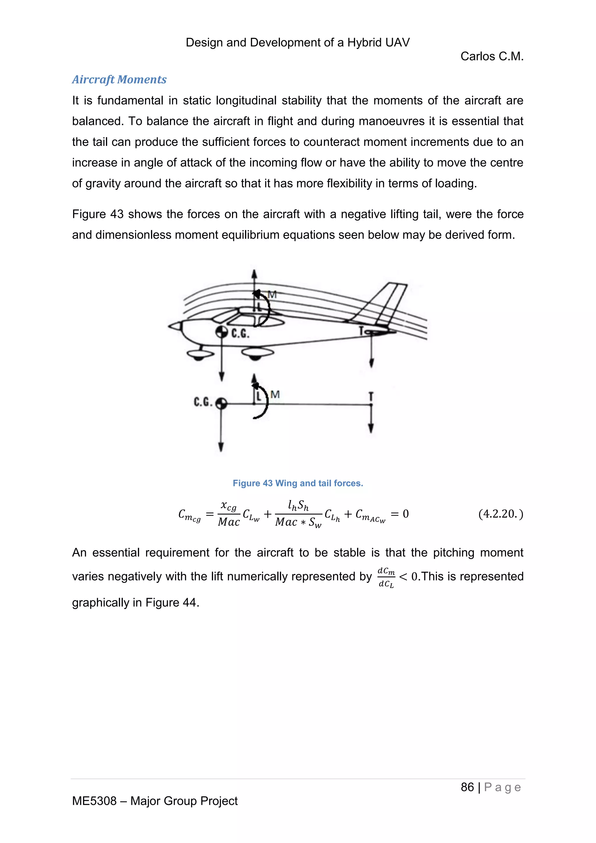 Design and Development of a Hybrid UAV
Carlos C.M.
86 | P a g e
ME5308 – Major Group Project
Aircraft Moments
It is fundamental in static longitudinal stability that the moments of the aircraft are
balanced. To balance the aircraft in flight and during manoeuvres it is essential that
the tail can produce the sufficient forces to counteract moment increments due to an
increase in angle of attack of the incoming flow or have the ability to move the centre
of gravity around the aircraft so that it has more flexibility in terms of loading.
Figure 43 shows the forces on the aircraft with a negative lifting tail, were the force
and dimensionless moment equilibrium equations seen below may be derived form.
Figure 43 Wing and tail forces.
An essential requirement for the aircraft to be stable is that the pitching moment
varies negatively with the lift numerically represented by .This is represented
graphically in Figure 44.
 