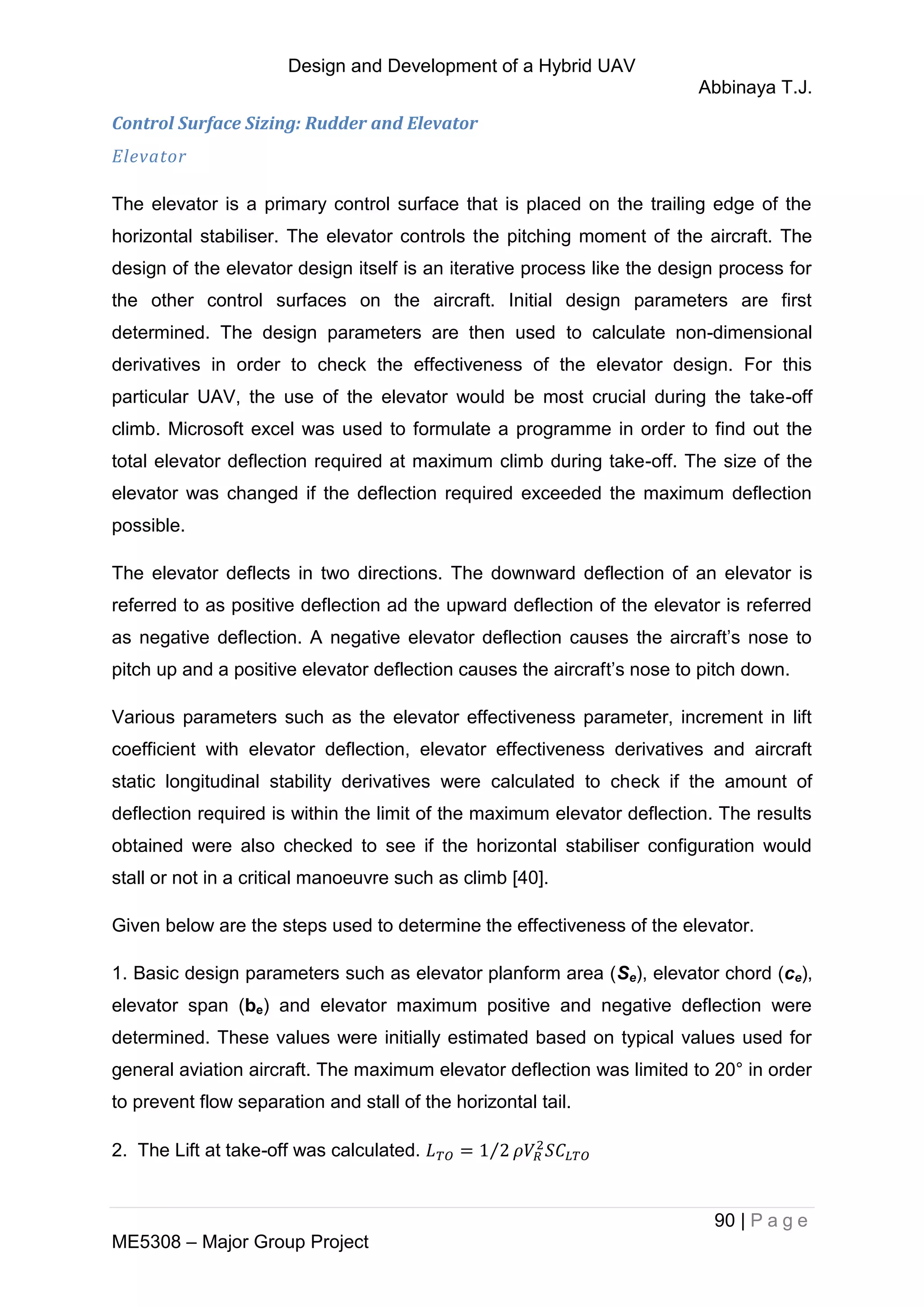Design and Development of a Hybrid UAV
Abbinaya T.J.
90 | P a g e
ME5308 – Major Group Project
Control Surface Sizing: Rudder and Elevator
Elevator
The elevator is a primary control surface that is placed on the trailing edge of the
horizontal stabiliser. The elevator controls the pitching moment of the aircraft. The
design of the elevator design itself is an iterative process like the design process for
the other control surfaces on the aircraft. Initial design parameters are first
determined. The design parameters are then used to calculate non-dimensional
derivatives in order to check the effectiveness of the elevator design. For this
particular UAV, the use of the elevator would be most crucial during the take-off
climb. Microsoft excel was used to formulate a programme in order to find out the
total elevator deflection required at maximum climb during take-off. The size of the
elevator was changed if the deflection required exceeded the maximum deflection
possible.
The elevator deflects in two directions. The downward deflection of an elevator is
referred to as positive deflection ad the upward deflection of the elevator is referred
as negative deflection. A negative elevator deflection causes the aircraft’s nose to
pitch up and a positive elevator deflection causes the aircraft’s nose to pitch down.
Various parameters such as the elevator effectiveness parameter, increment in lift
coefficient with elevator deflection, elevator effectiveness derivatives and aircraft
static longitudinal stability derivatives were calculated to check if the amount of
deflection required is within the limit of the maximum elevator deflection. The results
obtained were also checked to see if the horizontal stabiliser configuration would
stall or not in a critical manoeuvre such as climb [40].
Given below are the steps used to determine the effectiveness of the elevator.
1. Basic design parameters such as elevator planform area (Se), elevator chord (ce),
elevator span (be) and elevator maximum positive and negative deflection were
determined. These values were initially estimated based on typical values used for
general aviation aircraft. The maximum elevator deflection was limited to 20° in order
to prevent flow separation and stall of the horizontal tail.
2. The Lift at take-off was calculated. ⁄
 