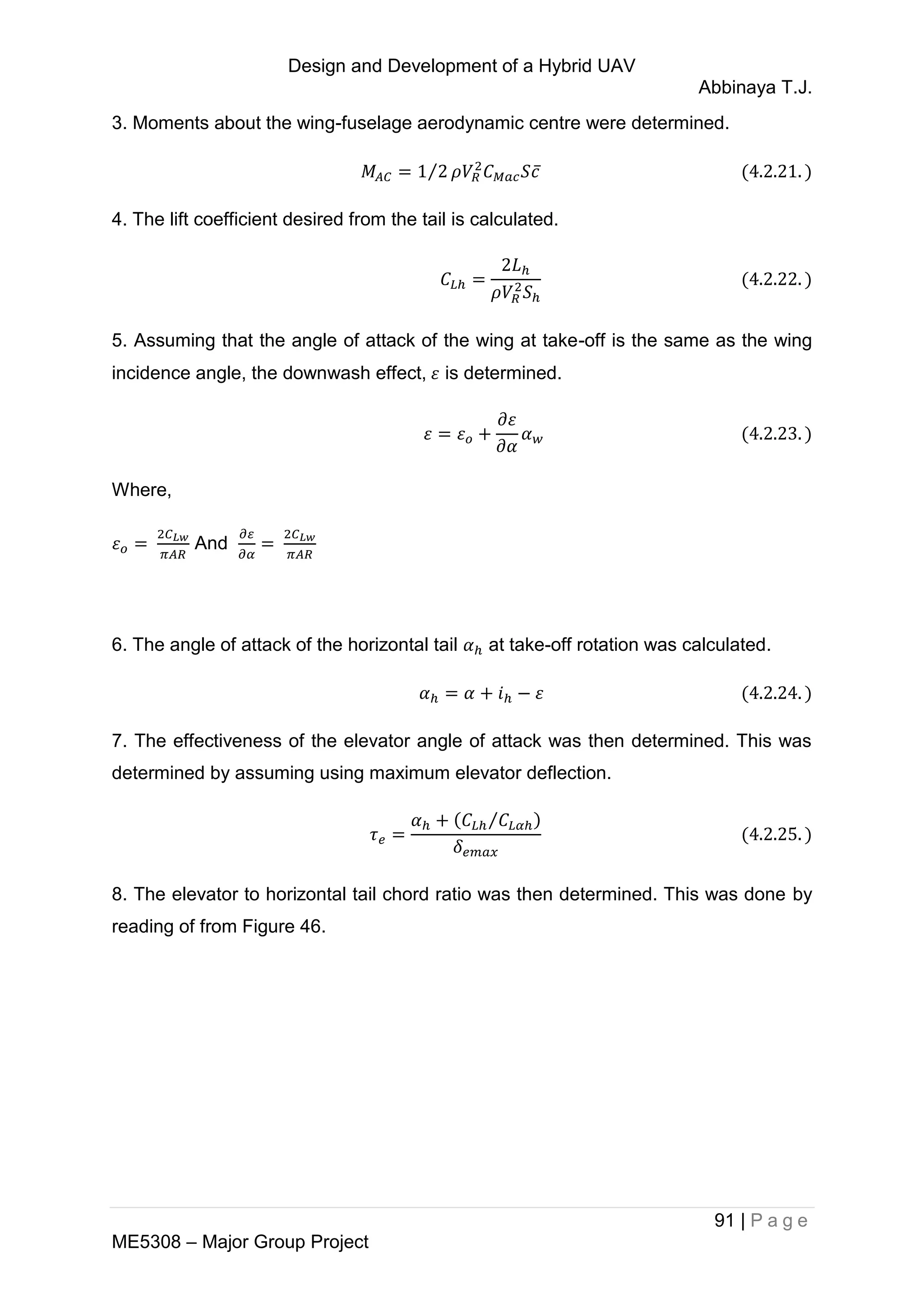 Design and Development of a Hybrid UAV
Abbinaya T.J.
91 | P a g e
ME5308 – Major Group Project
3. Moments about the wing-fuselage aerodynamic centre were determined.
⁄ ̅
4. The lift coefficient desired from the tail is calculated.
5. Assuming that the angle of attack of the wing at take-off is the same as the wing
incidence angle, the downwash effect, is determined.
Where,
And
6. The angle of attack of the horizontal tail at take-off rotation was calculated.
7. The effectiveness of the elevator angle of attack was then determined. This was
determined by assuming using maximum elevator deflection.
⁄
8. The elevator to horizontal tail chord ratio was then determined. This was done by
reading of from Figure 46.
 