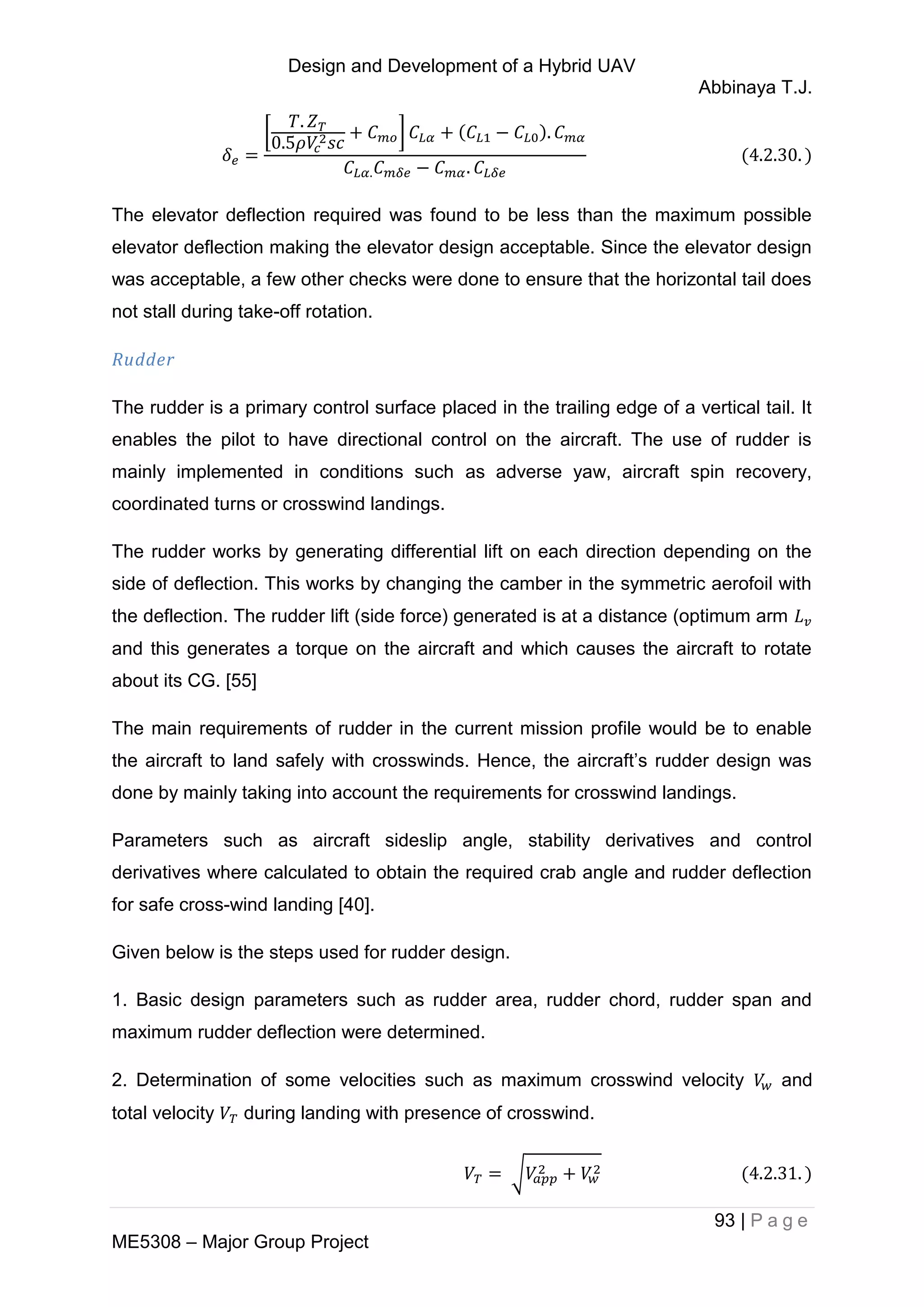 Design and Development of a Hybrid UAV
Abbinaya T.J.
93 | P a g e
ME5308 – Major Group Project
[ ]
The elevator deflection required was found to be less than the maximum possible
elevator deflection making the elevator design acceptable. Since the elevator design
was acceptable, a few other checks were done to ensure that the horizontal tail does
not stall during take-off rotation.
Rudder
The rudder is a primary control surface placed in the trailing edge of a vertical tail. It
enables the pilot to have directional control on the aircraft. The use of rudder is
mainly implemented in conditions such as adverse yaw, aircraft spin recovery,
coordinated turns or crosswind landings.
The rudder works by generating differential lift on each direction depending on the
side of deflection. This works by changing the camber in the symmetric aerofoil with
the deflection. The rudder lift (side force) generated is at a distance (optimum arm
and this generates a torque on the aircraft and which causes the aircraft to rotate
about its CG. [55]
The main requirements of rudder in the current mission profile would be to enable
the aircraft to land safely with crosswinds. Hence, the aircraft’s rudder design was
done by mainly taking into account the requirements for crosswind landings.
Parameters such as aircraft sideslip angle, stability derivatives and control
derivatives where calculated to obtain the required crab angle and rudder deflection
for safe cross-wind landing [40].
Given below is the steps used for rudder design.
1. Basic design parameters such as rudder area, rudder chord, rudder span and
maximum rudder deflection were determined.
2. Determination of some velocities such as maximum crosswind velocity and
total velocity during landing with presence of crosswind.
√
 