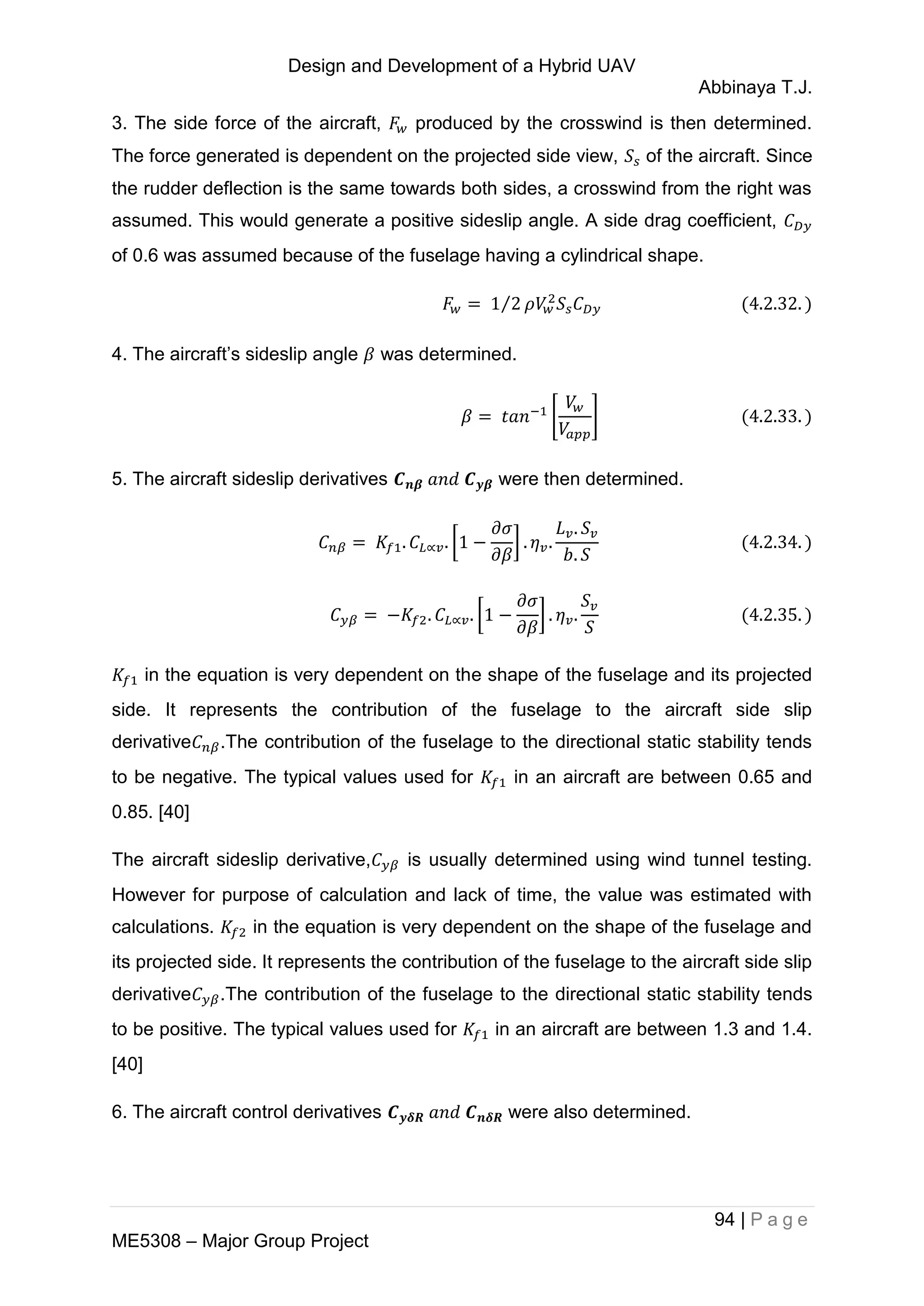 Design and Development of a Hybrid UAV
Abbinaya T.J.
94 | P a g e
ME5308 – Major Group Project
3. The side force of the aircraft, produced by the crosswind is then determined.
The force generated is dependent on the projected side view, of the aircraft. Since
the rudder deflection is the same towards both sides, a crosswind from the right was
assumed. This would generate a positive sideslip angle. A side drag coefficient,
of 0.6 was assumed because of the fuselage having a cylindrical shape.
⁄
4. The aircraft’s sideslip angle was determined.
[ ]
5. The aircraft sideslip derivatives were then determined.
[ ]
[ ]
in the equation is very dependent on the shape of the fuselage and its projected
side. It represents the contribution of the fuselage to the aircraft side slip
derivative .The contribution of the fuselage to the directional static stability tends
to be negative. The typical values used for in an aircraft are between 0.65 and
0.85. [40]
The aircraft sideslip derivative, is usually determined using wind tunnel testing.
However for purpose of calculation and lack of time, the value was estimated with
calculations. in the equation is very dependent on the shape of the fuselage and
its projected side. It represents the contribution of the fuselage to the aircraft side slip
derivative .The contribution of the fuselage to the directional static stability tends
to be positive. The typical values used for in an aircraft are between 1.3 and 1.4.
[40]
6. The aircraft control derivatives were also determined.
 