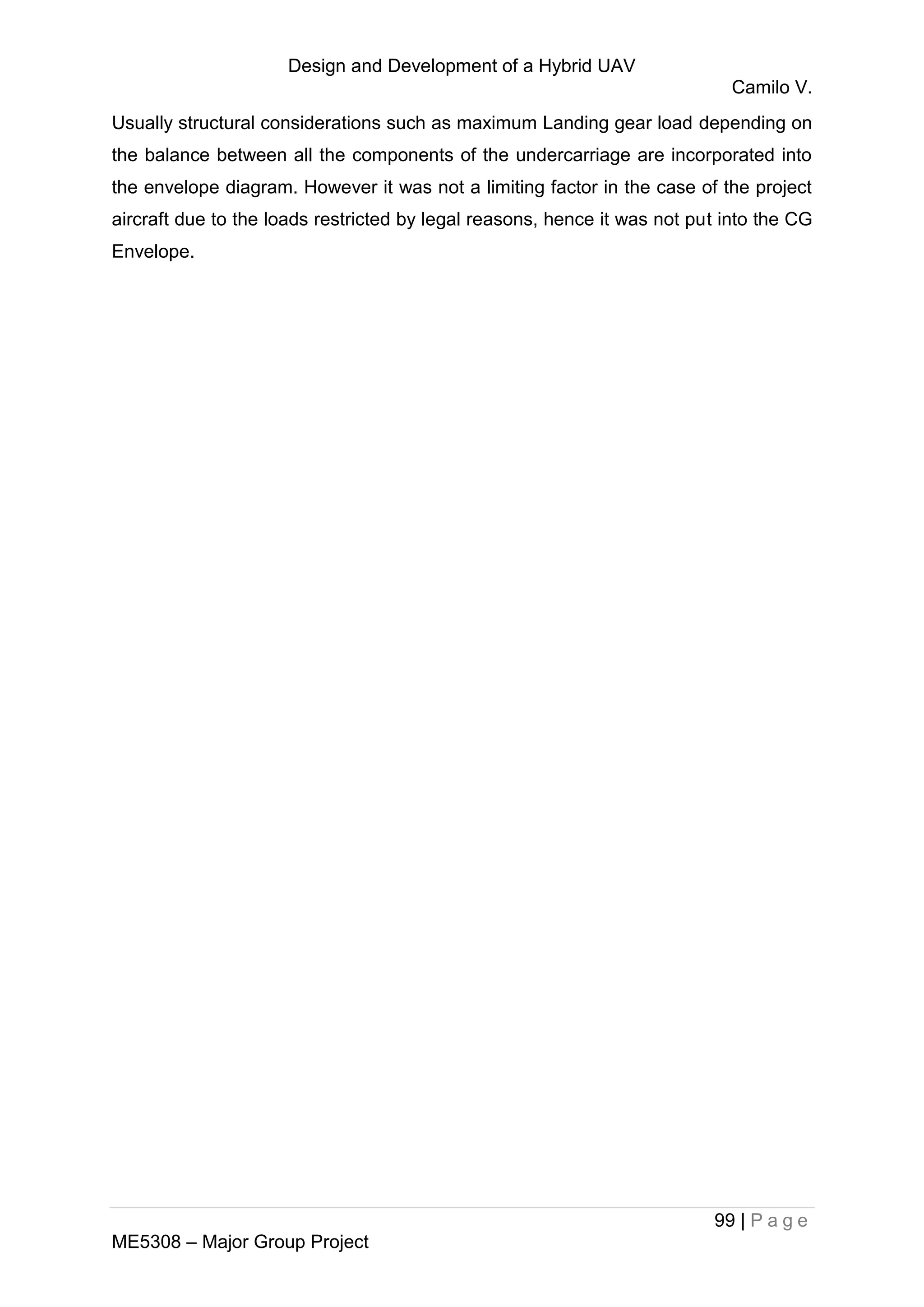 Design and Development of a Hybrid UAV
Camilo V.
99 | P a g e
ME5308 – Major Group Project
Usually structural considerations such as maximum Landing gear load depending on
the balance between all the components of the undercarriage are incorporated into
the envelope diagram. However it was not a limiting factor in the case of the project
aircraft due to the loads restricted by legal reasons, hence it was not put into the CG
Envelope.
 