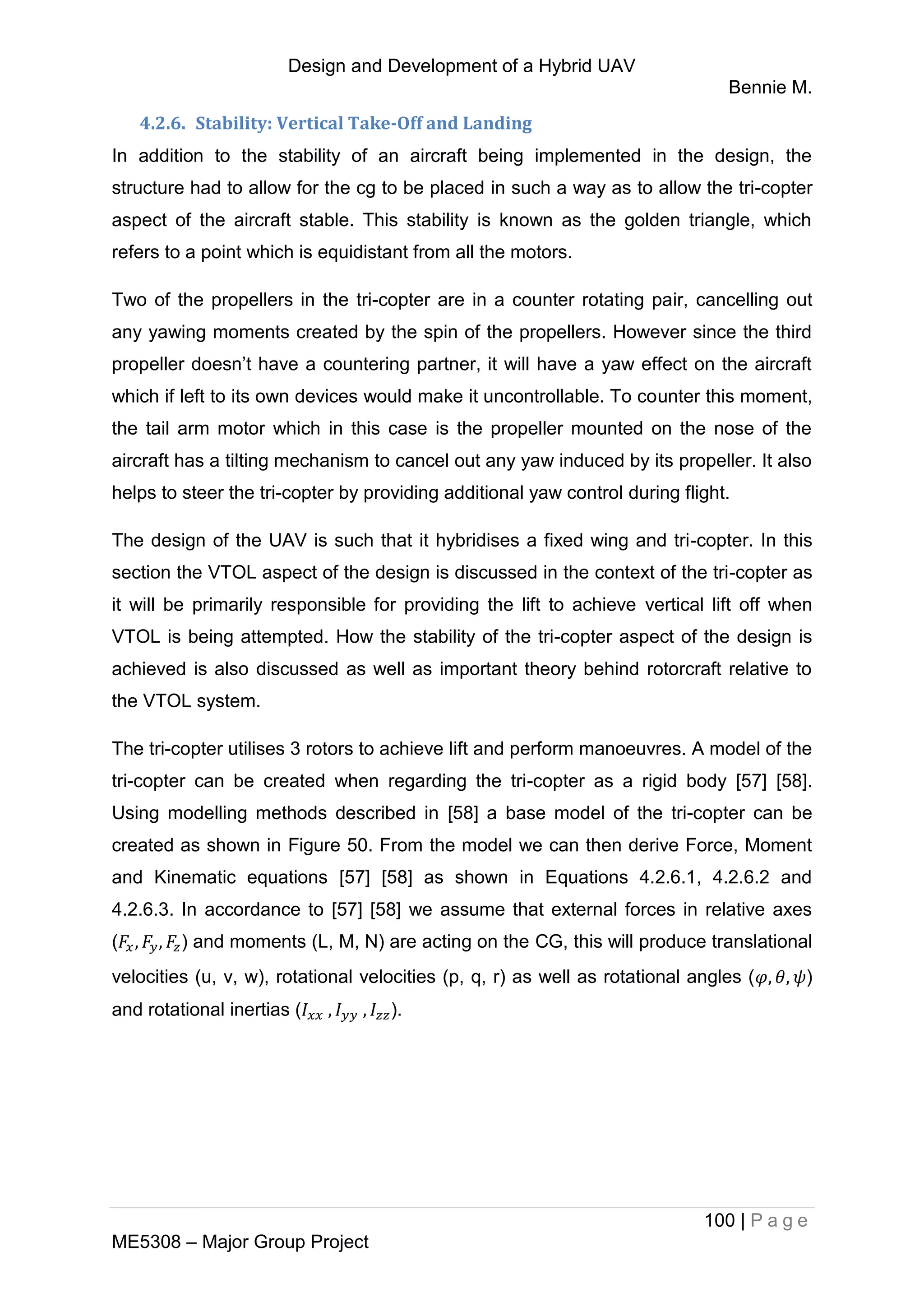 Design and Development of a Hybrid UAV
Bennie M.
100 | P a g e
ME5308 – Major Group Project
4.2.6. Stability: Vertical Take-Off and Landing
In addition to the stability of an aircraft being implemented in the design, the
structure had to allow for the cg to be placed in such a way as to allow the tri-copter
aspect of the aircraft stable. This stability is known as the golden triangle, which
refers to a point which is equidistant from all the motors.
Two of the propellers in the tri-copter are in a counter rotating pair, cancelling out
any yawing moments created by the spin of the propellers. However since the third
propeller doesn’t have a countering partner, it will have a yaw effect on the aircraft
which if left to its own devices would make it uncontrollable. To counter this moment,
the tail arm motor which in this case is the propeller mounted on the nose of the
aircraft has a tilting mechanism to cancel out any yaw induced by its propeller. It also
helps to steer the tri-copter by providing additional yaw control during flight.
The design of the UAV is such that it hybridises a fixed wing and tri-copter. In this
section the VTOL aspect of the design is discussed in the context of the tri-copter as
it will be primarily responsible for providing the lift to achieve vertical lift off when
VTOL is being attempted. How the stability of the tri-copter aspect of the design is
achieved is also discussed as well as important theory behind rotorcraft relative to
the VTOL system.
The tri-copter utilises 3 rotors to achieve lift and perform manoeuvres. A model of the
tri-copter can be created when regarding the tri-copter as a rigid body [57] [58].
Using modelling methods described in [58] a base model of the tri-copter can be
created as shown in Figure 50. From the model we can then derive Force, Moment
and Kinematic equations [57] [58] as shown in Equations 4.2.6.1, 4.2.6.2 and
4.2.6.3. In accordance to [57] [58] we assume that external forces in relative axes
( ) and moments (L, M, N) are acting on the CG, this will produce translational
velocities (u, v, w), rotational velocities (p, q, r) as well as rotational angles ( )
and rotational inertias ( ).
 