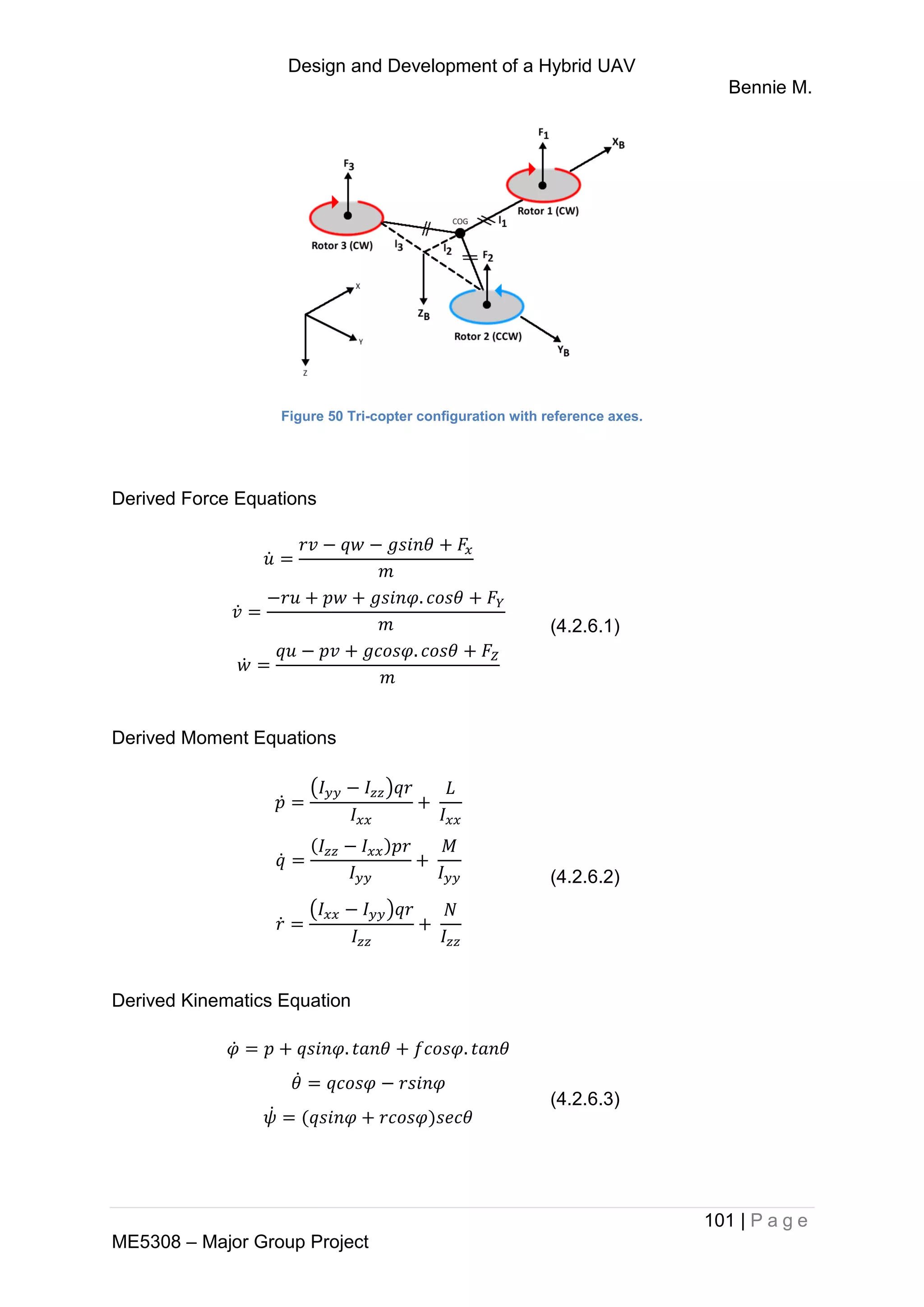 Design and Development of a Hybrid UAV
Bennie M.
101 | P a g e
ME5308 – Major Group Project
Figure 50 Tri-copter configuration with reference axes.
Derived Force Equations
̇
̇
̇
(4.2.6.1)
Derived Moment Equations
̇
( )
̇
̇
( )
(4.2.6.2)
Derived Kinematics Equation
̇
̇
̇
(4.2.6.3)
 
