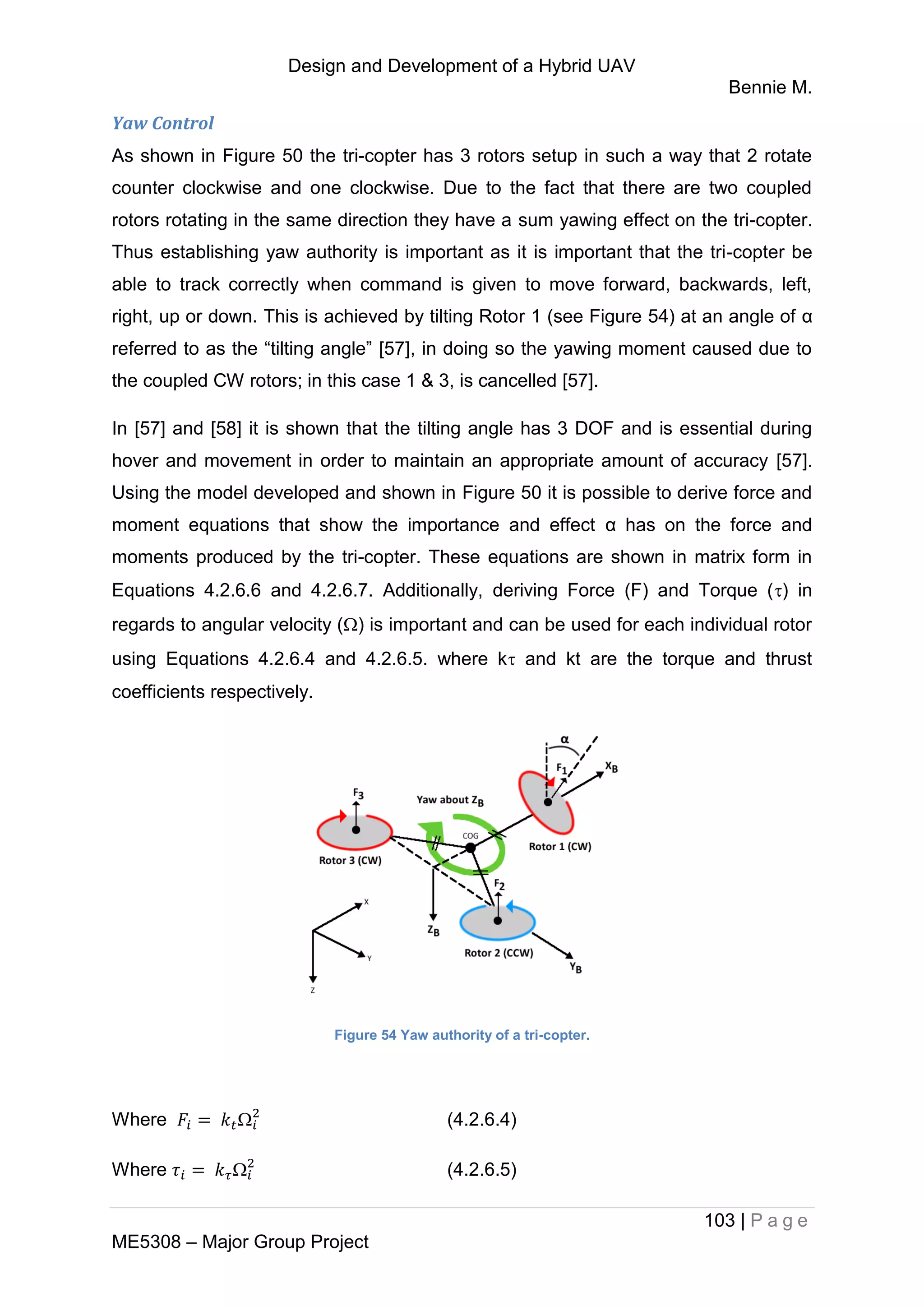 Design and Development of a Hybrid UAV
Bennie M.
103 | P a g e
ME5308 – Major Group Project
Yaw Control
As shown in Figure 50 the tri-copter has 3 rotors setup in such a way that 2 rotate
counter clockwise and one clockwise. Due to the fact that there are two coupled
rotors rotating in the same direction they have a sum yawing effect on the tri-copter.
Thus establishing yaw authority is important as it is important that the tri-copter be
able to track correctly when command is given to move forward, backwards, left,
right, up or down. This is achieved by tilting Rotor 1 (see Figure 54) at an angle of α
referred to as the “tilting angle” [57], in doing so the yawing moment caused due to
the coupled CW rotors; in this case 1 & 3, is cancelled [57].
In [57] and [58] it is shown that the tilting angle has 3 DOF and is essential during
hover and movement in order to maintain an appropriate amount of accuracy [57].
Using the model developed and shown in Figure 50 it is possible to derive force and
moment equations that show the importance and effect α has on the force and
moments produced by the tri-copter. These equations are shown in matrix form in
Equations 4.2.6.6 and 4.2.6.7. Additionally, deriving Force (F) and Torque () in
regards to angular velocity () is important and can be used for each individual rotor
using Equations 4.2.6.4 and 4.2.6.5. where k and kt are the torque and thrust
coefficients respectively.
Figure 54 Yaw authority of a tri-copter.
Where  (4.2.6.4)
Where  (4.2.6.5)
 