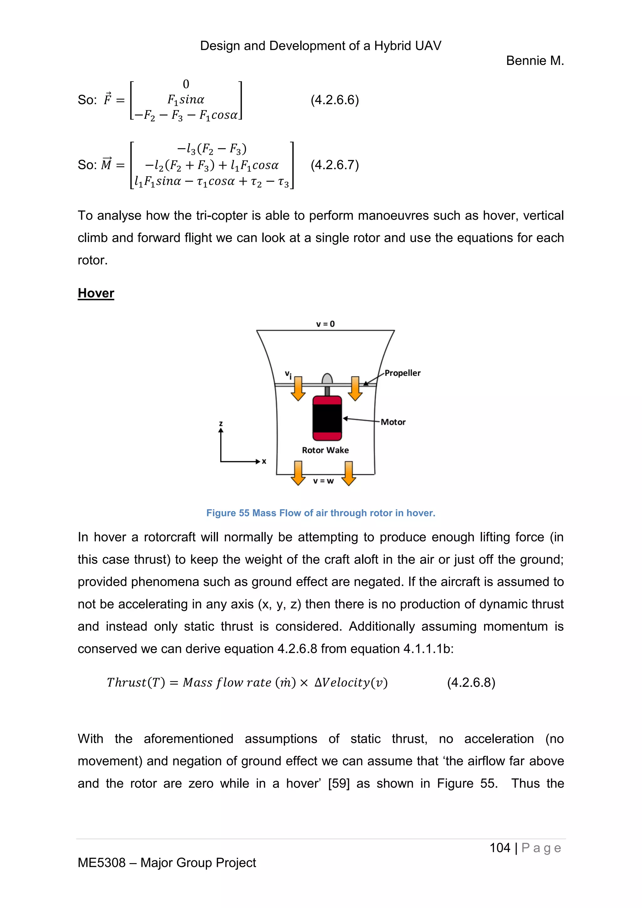 Design and Development of a Hybrid UAV
Bennie M.
104 | P a g e
ME5308 – Major Group Project
So: ⃗ [ ] (4.2.6.6)
So: ⃗⃗⃗ [ ] (4.2.6.7)
To analyse how the tri-copter is able to perform manoeuvres such as hover, vertical
climb and forward flight we can look at a single rotor and use the equations for each
rotor.
Hover
Figure 55 Mass Flow of air through rotor in hover.
In hover a rotorcraft will normally be attempting to produce enough lifting force (in
this case thrust) to keep the weight of the craft aloft in the air or just off the ground;
provided phenomena such as ground effect are negated. If the aircraft is assumed to
not be accelerating in any axis (x, y, z) then there is no production of dynamic thrust
and instead only static thrust is considered. Additionally assuming momentum is
conserved we can derive equation 4.2.6.8 from equation 4.1.1.1b:
̇ (4.2.6.8)
With the aforementioned assumptions of static thrust, no acceleration (no
movement) and negation of ground effect we can assume that ‘the airflow far above
and the rotor are zero while in a hover’ [59] as shown in Figure 55. Thus the
 
