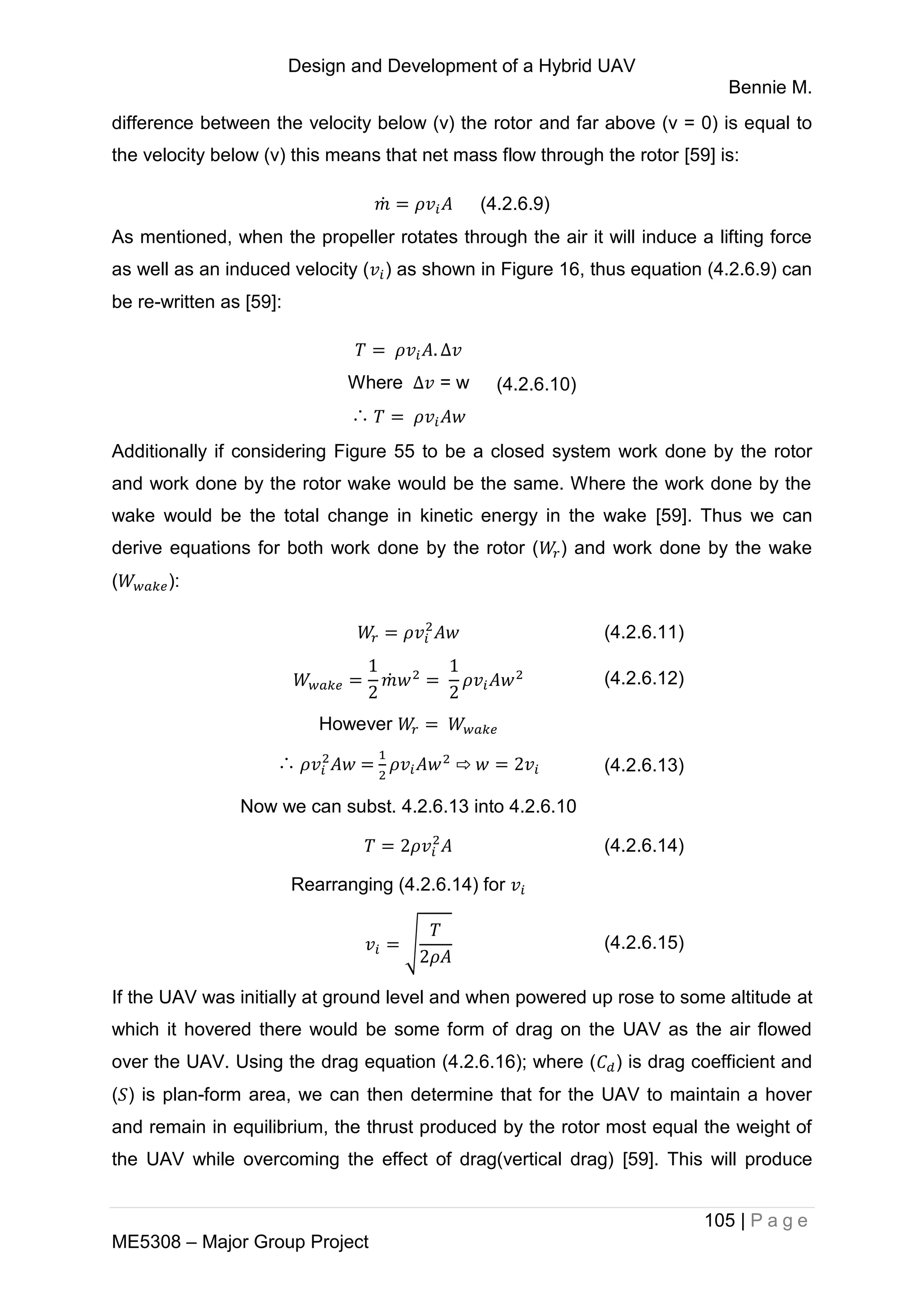 Design and Development of a Hybrid UAV
Bennie M.
105 | P a g e
ME5308 – Major Group Project
difference between the velocity below (v) the rotor and far above (v = 0) is equal to
the velocity below (v) this means that net mass flow through the rotor [59] is:
̇ (4.2.6.9)
As mentioned, when the propeller rotates through the air it will induce a lifting force
as well as an induced velocity ( ) as shown in Figure 16, thus equation (4.2.6.9) can
be re-written as [59]:
Where = w
∴
(4.2.6.10)
Additionally if considering Figure 55 to be a closed system work done by the rotor
and work done by the rotor wake would be the same. Where the work done by the
wake would be the total change in kinetic energy in the wake [59]. Thus we can
derive equations for both work done by the rotor ( ) and work done by the wake
( ):
(4.2.6.11)
̇ (4.2.6.12)
However
∴ = ⇨ (4.2.6.13)
Now we can subst. 4.2.6.13 into 4.2.6.10
(4.2.6.14)
Rearranging (4.2.6.14) for
√ (4.2.6.15)
If the UAV was initially at ground level and when powered up rose to some altitude at
which it hovered there would be some form of drag on the UAV as the air flowed
over the UAV. Using the drag equation (4.2.6.16); where ( ) is drag coefficient and
( ) is plan-form area, we can then determine that for the UAV to maintain a hover
and remain in equilibrium, the thrust produced by the rotor most equal the weight of
the UAV while overcoming the effect of drag(vertical drag) [59]. This will produce
 