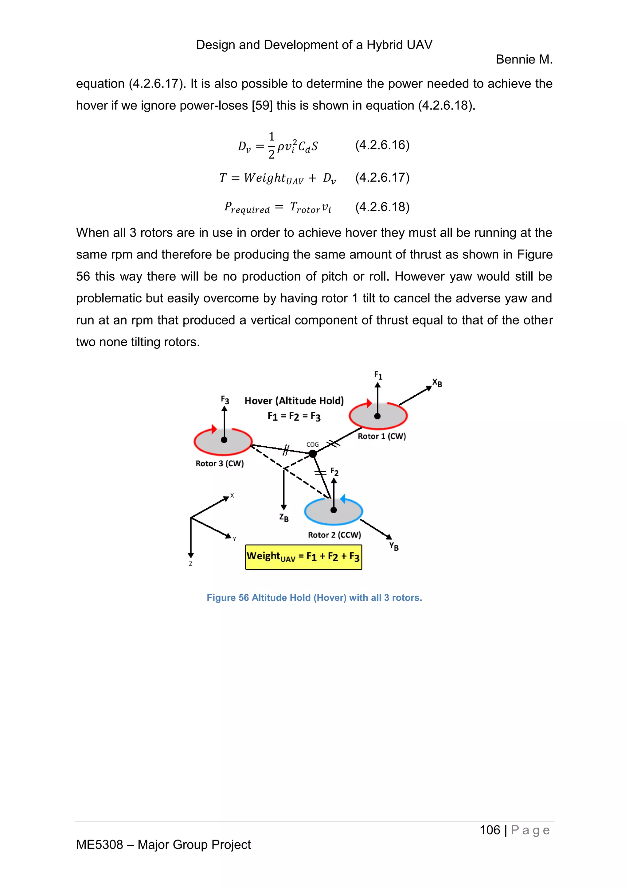 Design and Development of a Hybrid UAV
Bennie M.
106 | P a g e
ME5308 – Major Group Project
equation (4.2.6.17). It is also possible to determine the power needed to achieve the
hover if we ignore power-loses [59] this is shown in equation (4.2.6.18).
(4.2.6.16)
(4.2.6.17)
(4.2.6.18)
When all 3 rotors are in use in order to achieve hover they must all be running at the
same rpm and therefore be producing the same amount of thrust as shown in Figure
56 this way there will be no production of pitch or roll. However yaw would still be
problematic but easily overcome by having rotor 1 tilt to cancel the adverse yaw and
run at an rpm that produced a vertical component of thrust equal to that of the other
two none tilting rotors.
Figure 56 Altitude Hold (Hover) with all 3 rotors.
 