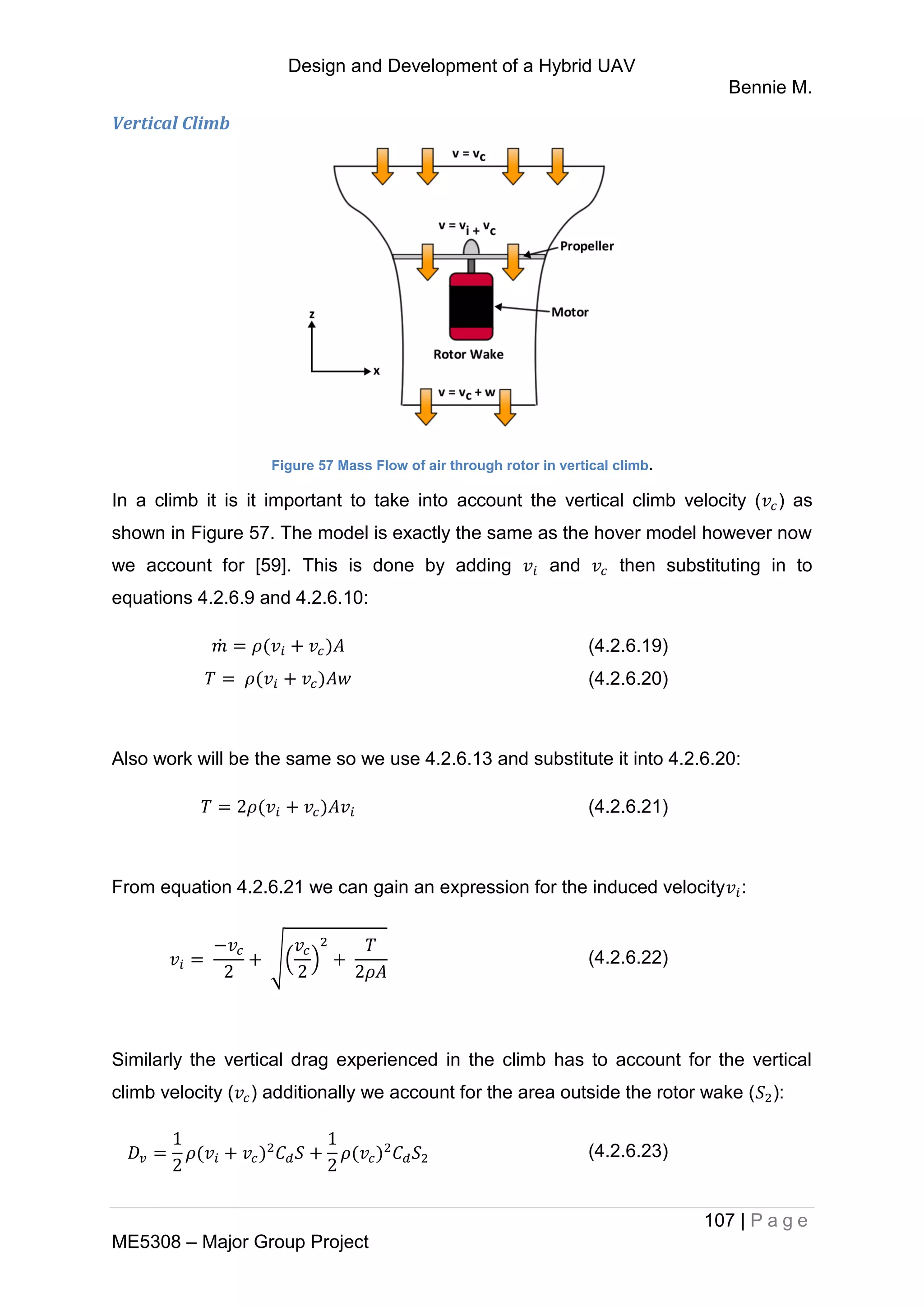 Design and Development of a Hybrid UAV
Bennie M.
107 | P a g e
ME5308 – Major Group Project
Vertical Climb
Figure 57 Mass Flow of air through rotor in vertical climb.
In a climb it is it important to take into account the vertical climb velocity ( ) as
shown in Figure 57. The model is exactly the same as the hover model however now
we account for [59]. This is done by adding and then substituting in to
equations 4.2.6.9 and 4.2.6.10:
̇ (4.2.6.19)
(4.2.6.20)
Also work will be the same so we use 4.2.6.13 and substitute it into 4.2.6.20:
(4.2.6.21)
From equation 4.2.6.21 we can gain an expression for the induced velocity :
√( ) (4.2.6.22)
Similarly the vertical drag experienced in the climb has to account for the vertical
climb velocity ( ) additionally we account for the area outside the rotor wake ( ):
(4.2.6.23)
 