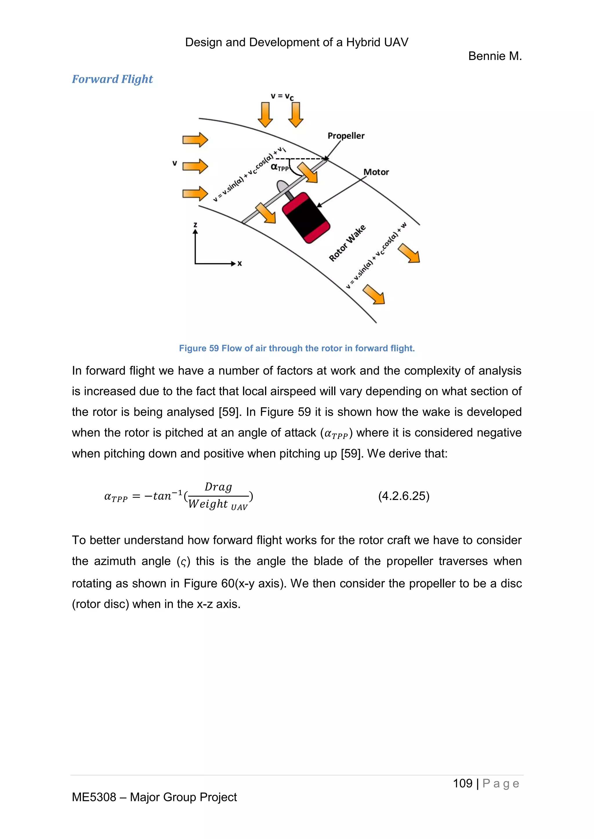 Design and Development of a Hybrid UAV
Bennie M.
109 | P a g e
ME5308 – Major Group Project
Forward Flight
Figure 59 Flow of air through the rotor in forward flight.
In forward flight we have a number of factors at work and the complexity of analysis
is increased due to the fact that local airspeed will vary depending on what section of
the rotor is being analysed [59]. In Figure 59 it is shown how the wake is developed
when the rotor is pitched at an angle of attack ( ) where it is considered negative
when pitching down and positive when pitching up [59]. We derive that:
(4.2.6.25)
To better understand how forward flight works for the rotor craft we have to consider
the azimuth angle () this is the angle the blade of the propeller traverses when
rotating as shown in Figure 60(x-y axis). We then consider the propeller to be a disc
(rotor disc) when in the x-z axis.
 