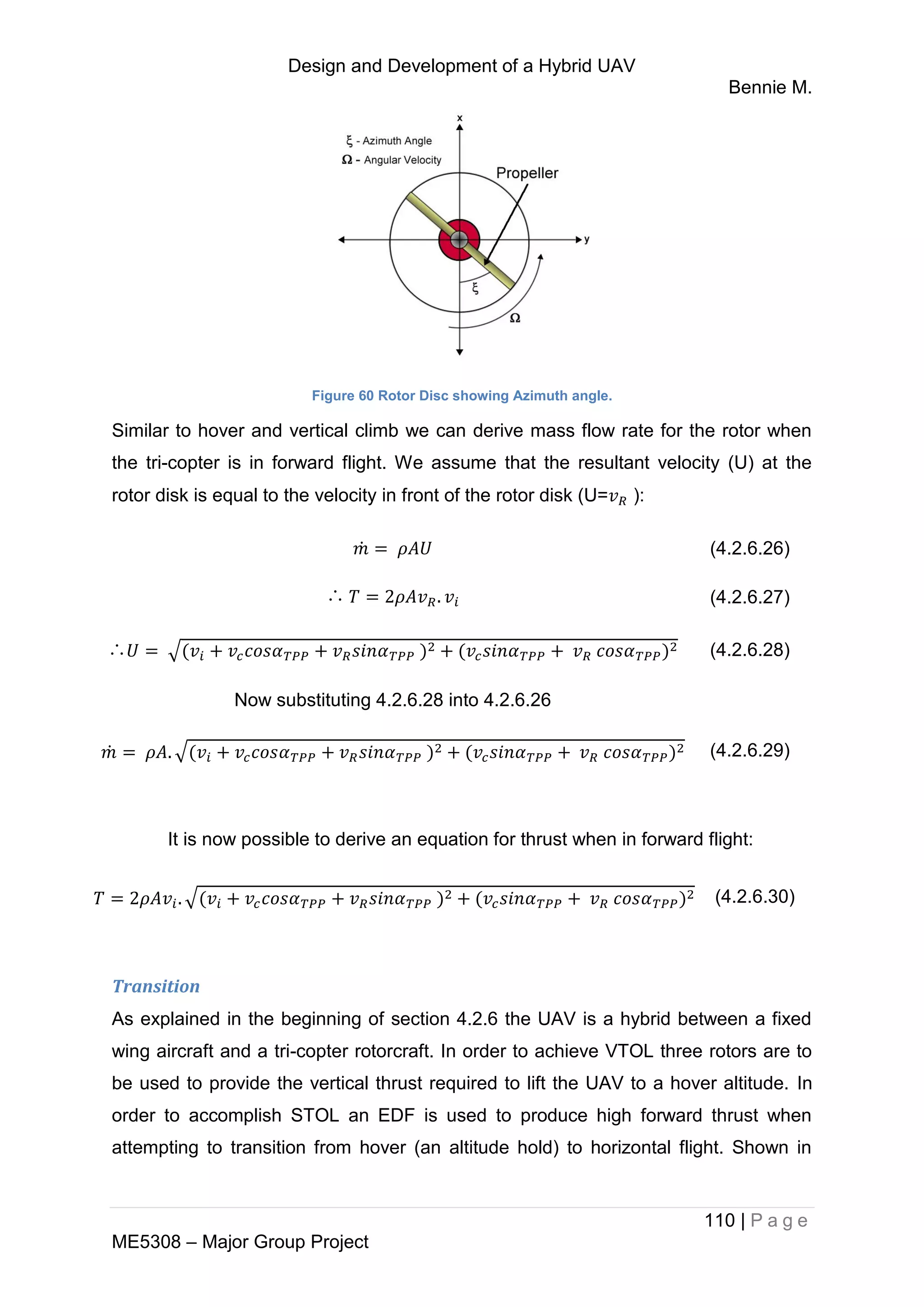 Design and Development of a Hybrid UAV
Bennie M.
110 | P a g e
ME5308 – Major Group Project
Figure 60 Rotor Disc showing Azimuth angle.
Similar to hover and vertical climb we can derive mass flow rate for the rotor when
the tri-copter is in forward flight. We assume that the resultant velocity (U) at the
rotor disk is equal to the velocity in front of the rotor disk (U= ):
̇ (4.2.6.26)
∴ (4.2.6.27)
∴ √ (4.2.6.28)
Now substituting 4.2.6.28 into 4.2.6.26
̇ √ (4.2.6.29)
It is now possible to derive an equation for thrust when in forward flight:
√ (4.2.6.30)
Transition
As explained in the beginning of section 4.2.6 the UAV is a hybrid between a fixed
wing aircraft and a tri-copter rotorcraft. In order to achieve VTOL three rotors are to
be used to provide the vertical thrust required to lift the UAV to a hover altitude. In
order to accomplish STOL an EDF is used to produce high forward thrust when
attempting to transition from hover (an altitude hold) to horizontal flight. Shown in
 