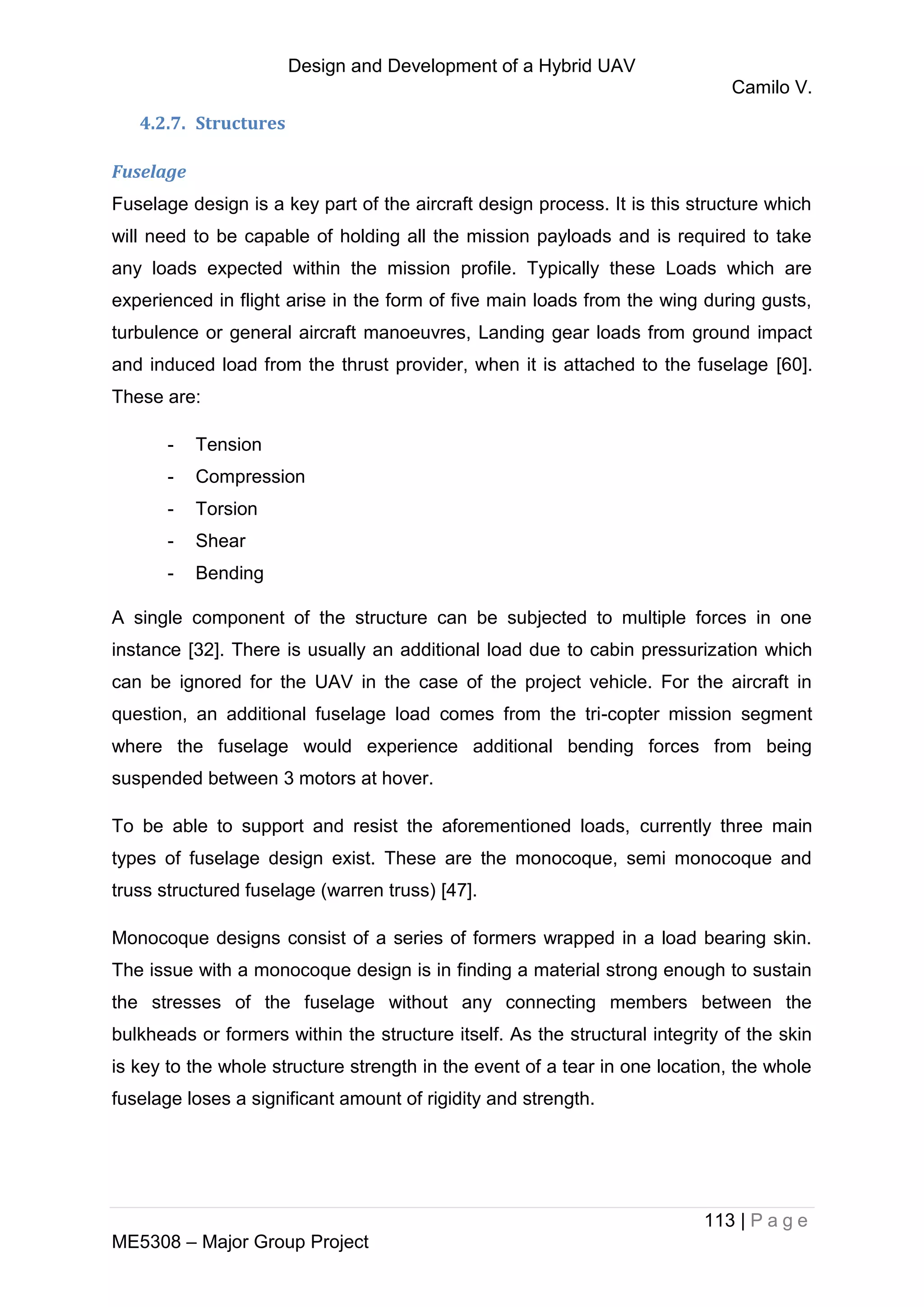 Design and Development of a Hybrid UAV
Camilo V.
113 | P a g e
ME5308 – Major Group Project
4.2.7. Structures
Fuselage
Fuselage design is a key part of the aircraft design process. It is this structure which
will need to be capable of holding all the mission payloads and is required to take
any loads expected within the mission profile. Typically these Loads which are
experienced in flight arise in the form of five main loads from the wing during gusts,
turbulence or general aircraft manoeuvres, Landing gear loads from ground impact
and induced load from the thrust provider, when it is attached to the fuselage [60].
These are:
- Tension
- Compression
- Torsion
- Shear
- Bending
A single component of the structure can be subjected to multiple forces in one
instance [32]. There is usually an additional load due to cabin pressurization which
can be ignored for the UAV in the case of the project vehicle. For the aircraft in
question, an additional fuselage load comes from the tri-copter mission segment
where the fuselage would experience additional bending forces from being
suspended between 3 motors at hover.
To be able to support and resist the aforementioned loads, currently three main
types of fuselage design exist. These are the monocoque, semi monocoque and
truss structured fuselage (warren truss) [47].
Monocoque designs consist of a series of formers wrapped in a load bearing skin.
The issue with a monocoque design is in finding a material strong enough to sustain
the stresses of the fuselage without any connecting members between the
bulkheads or formers within the structure itself. As the structural integrity of the skin
is key to the whole structure strength in the event of a tear in one location, the whole
fuselage loses a significant amount of rigidity and strength.
 