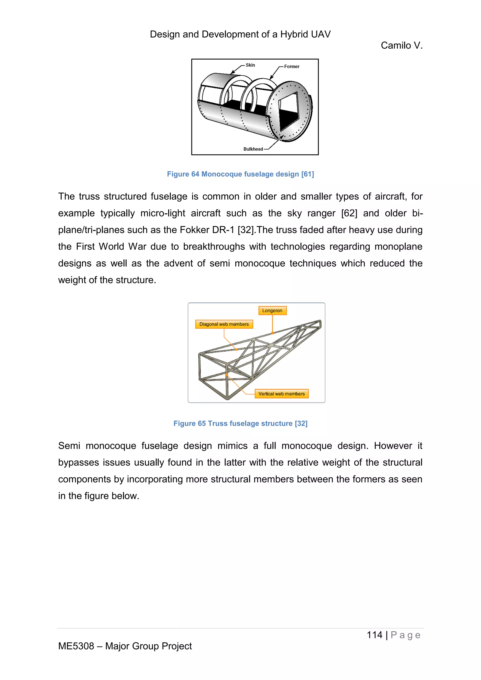 Design and Development of a Hybrid UAV
Camilo V.
114 | P a g e
ME5308 – Major Group Project
Figure 64 Monocoque fuselage design [61]
The truss structured fuselage is common in older and smaller types of aircraft, for
example typically micro-light aircraft such as the sky ranger [62] and older bi-
plane/tri-planes such as the Fokker DR-1 [32].The truss faded after heavy use during
the First World War due to breakthroughs with technologies regarding monoplane
designs as well as the advent of semi monocoque techniques which reduced the
weight of the structure.
Figure 65 Truss fuselage structure [32]
Semi monocoque fuselage design mimics a full monocoque design. However it
bypasses issues usually found in the latter with the relative weight of the structural
components by incorporating more structural members between the formers as seen
in the figure below.
 