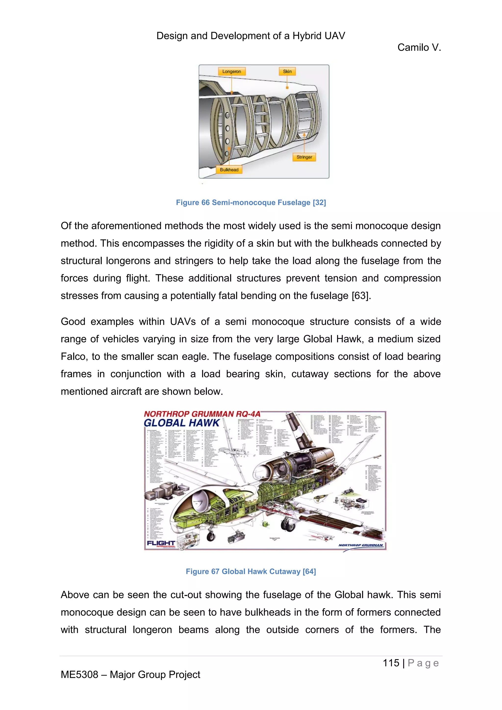 Design and Development of a Hybrid UAV
Camilo V.
115 | P a g e
ME5308 – Major Group Project
Figure 66 Semi-monocoque Fuselage [32]
Of the aforementioned methods the most widely used is the semi monocoque design
method. This encompasses the rigidity of a skin but with the bulkheads connected by
structural longerons and stringers to help take the load along the fuselage from the
forces during flight. These additional structures prevent tension and compression
stresses from causing a potentially fatal bending on the fuselage [63].
Good examples within UAVs of a semi monocoque structure consists of a wide
range of vehicles varying in size from the very large Global Hawk, a medium sized
Falco, to the smaller scan eagle. The fuselage compositions consist of load bearing
frames in conjunction with a load bearing skin, cutaway sections for the above
mentioned aircraft are shown below.
Figure 67 Global Hawk Cutaway [64]
Above can be seen the cut-out showing the fuselage of the Global hawk. This semi
monocoque design can be seen to have bulkheads in the form of formers connected
with structural longeron beams along the outside corners of the formers. The
 